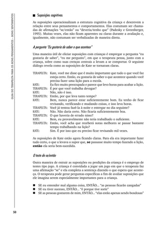 50
GUIA
DO
TERAPEUTA
PARA
OS
BONS
PENSAMENTOS
–
BONS
SENTIMENTOS
Suposições cognitivas
As suposições operacionalizam a estrutura cognitiva da criança e descrevem a
relação entre seus pensamentos e comportamentos. Elas costumam ser chama-
das de afirmações “se/então” ou “deveria/tenho que” (Padesky e Greenberger,
1995). Muitas vezes, elas não ficam aparentes ou claras durante a avaliação e,
igualmente, não costumam ser verbalizadas de maneira direta.
A pergunta “Eu gostaria de saber o que acontece”
Uma maneira útil de eliciar suposições com crianças é empregar a pergunta “eu
gostaria de saber”, “eu me pergunto”, em que o terapeuta pensa, junto com a
criança, sobre como suas crenças centrais a levam a se comportar. O seguinte
diálogo revela como as suposições de Kate se tornaram claras.
TERAPEUTA: Kate, você me disse que é muito importante que tudo o que você faz
esteja certo. Então, eu gostaria de saber o que acontece quando você
precisa fazer uma lição para a escola.
KATE: Eu fico muito preocupada e parece que levo horas para acabar a lição.
TERAPEUTA: É por que você trabalha devagar?
KATE: Não, não é isso.
TERAPEUTA: Então, por que leva tanto tempo?
KATE: Bem, nunca parece estar suficientemente bom. Eu tenho de ficar
revisando, verificando e mudando coisas, e isso leva horas.
TERAPEUTA: Você já tentou fazê-la à noite e entregar no dia seguinte?
KATE: Não. Não daria certo. Não ficaria suficientemente boa.
TERAPEUTA: O que haveria de errado nisso?
KATE: Bem, eu provavelmente não teria trabalhado o suficiente.
TERAPEUTA: Então, você acha que receberá notas melhores se passar bastante
tempo trabalhando na lição?
KATE: Sim. É por isso que eu preciso ficar revisando mil vezes.
As suposições de Kate estão agora ficando claras. Para ela era importante fazer
tudo certo, o que a levava a supor que, se passasse muito tempo fazendo a lição,
então ela seria bem-sucedida.
O teste do se/então
Outra maneira de extrair as suposições ou predições da criança é o emprego de
testes tipo jogo. A criança é convidada a jogar um jogo em que o terapeuta faz
uma afirmação “se” e ela completa a sentença dizendo o que espera que aconte-
ça. O terapeuta pode gerar perguntas específicas a fim de avaliar suposições que
ele imagina serem especialmente importantes para a criança.
 SE eu entender mal alguma coisa, ENTÃO... “as pessoas ficarão zangadas”
 SE eu tiver sucesso, ENTÃO... “é porque tive sorte”
 SE as pessoas gostarem de mim, ENTÃO... “elas estão apenas sendo bondosas”
 