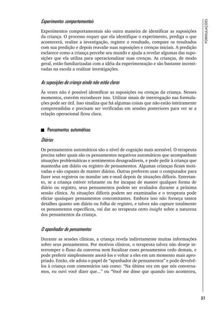 51
FORMULAÇÕES
Experimentos comportamentais
Experimentos comportamentais são outra maneira de identificar as suposições
da criança. O processo requer que ela identifique o experimento, prediga o que
acontecerá, realize a investigação, registre o resultado, compare os resultados
com sua predição e depois reavalie suas suposições e crenças iniciais. A predição
esclarece como a criança percebe seu mundo e ajuda a revelar algumas das supo-
sições que ela utiliza para operacionalizar suas crenças. As crianças, de modo
geral, estão familiarizadas com a idéia da experimentação e são bastante incenti-
vadas na escola a realizar investigações.
As suposições da criança ainda não estão claras
Às vezes não é possível identificar as suposições ou crenças da criança. Nesses
momentos, convém reconhecer isso. Utilizar sinais de interrogação nas formula-
ções pode ser útil. Isso sinaliza que há algumas coisas que não estão inteiramente
compreendidas e precisam ser verificadas em sessões posteriores para ver se a
relação operacional ficou clara.
Pensamentos automáticos
Diários
Os pensamentos automáticos são o nível de cognição mais acessível. O terapeuta
precisa saber quais são os pensamentos negativos automáticos que acompanham
situações problemáticas e sentimentos desagradáveis, e pode pedir à criança que
mantenha um diário ou registro de pensamentos. Algumas crianças ficam moti-
vadas e são capazes de manter diários. Outras preferem usar o computador para
fazer seus registros ou mandar um e-mail depois de situações difíceis. Entretan-
to, se a criança estiver relutante ou for incapaz de manter qualquer forma de
diário ou registro, seus pensamentos podem ser avaliados durante a próxima
sessão clínica. As situações difíceis podem ser examinadas e o terapeuta pode
eliciar quaisquer pensamentos concomitantes. Embora isso não forneça tantos
detalhes quanto um diário ou folha de registro, e talvez não capture totalmente
os pensamentos específicos, vai dar ao terapeuta certo insight sobre a natureza
dos pensamentos da criança.
O apanhador de pensamentos
Durante as sessões clínicas, a criança revela indiretamente muitas informações
sobre seus pensamentos. Por motivos clínicos, o terapeuta talvez não deseje in-
terromper o fluxo da conversa nem focalizar esses pensamentos cedo demais, e
pode preferir simplesmente anotá-los e voltar a eles em um momento mais apro-
priado. Então, ele adota o papel de “apanhador de pensamentos” e pode devolvê-
los à criança com comentários tais como: “Na última vez em que nós conversa-
mos, eu ouvi você dizer que...” ou “Você me disse que quando isso aconteceu,
 