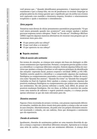52
GUIA
DO
TERAPEUTA
PARA
OS
BONS
PENSAMENTOS
–
BONS
SENTIMENTOS
você pensou que...” Quando identificamos pensamentos, é importante registrar
exatamente o que a criança fala, em vez de parafrasear ou resumir. Empregar as
próprias palavras da criança garante que o significado que ela atribui aos eventos
será capturado com exatidão e demonstra empatia, fortalece o relacionamento
terapêutico e ajuda a maximizar o entendimento.
Outras perguntas
Tentativas mais diretas de eliciar pensamentos automáticos perguntando: “O que
você estava pensando quando isso aconteceu?” nem sempre ajudam e podem
provocar respostas curtas e abruptas: “Nada” ou “Eu não sei”. Friedberg e McClure
(2002) sugerem algumas maneiras alternativas de enunciar essa pergunta que se
mostraram úteis para eles:
 O que passou pela sua cabeça?
 O que você disse a si mesmo?
 O que apareceu na sua cabeça?
Respostas emocionais
Folhas de exercício sobre sentimentos
Em termos de emoções, as crianças nem sempre são boas em distinguir os dife-
rentes sentimentos que experienciam. Portanto, o terapeuta precisa ajudar a crian-
ça a identificar e a expressar diferentes emoções. Existem algumas folhas de exer-
cícios que ajudam a criança a focalizar os três aspectos principais da identificação
das emoções: expressão facial, postura corporal e atividade (BPBS, p.145-148).
Também convém ajudá-la a identificar e a compreender algumas das mudanças
fisiológicas ou comportamentos associados a seus sentimentos. Folhas de exercí-
cios como “Quando fico ansioso”, “Quando fico triste” ou “Quando fico zangado”
(incluídas no final do Capítulo Sete) ajudam a criança a perceber algumas das
possíveis mudanças fisiológicas ou comportamentos que podem estar associados
aos sentimentos. Ela não precisa enfrentar a tarefa, mais difícil, de pensar em
possíveis mudanças fisiológicas. Em vez disso, as folhas de exercício são usadas
como uma maneira de salientar e sugerir possíveis reações, e a criança precisa
apenas selecionar as que são mais relevantes para ela.
Dicionários emocionais
Figuras e fotos recortadas de jornais e revistas, com pessoas expressando diferen-
tes emoções, também são dicas visuais úteis para ajudar a criança a dar um nome
às suas emoções. Alternativamente, ela pode criar seu próprio dicionário emocio-
nal recortando e colando, em um caderno, fotos que destaquem o sentimento
que ela experiencia.
Charadas de sentimentos
Igualmente, charadas de sentimentos podem ser uma maneira divertida de aju-
dar a criança a expressar e identificar diferentes emoções. Apresenta-se à criança
uma série de cartões, cada um com um sentimento diferente. A criança deve
 