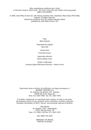 Obra originalmente publicada sob o título
A Clinician’s Guide to Think Good – Feel Good: Using CBT with children and young people
ISBN 0-470-02508-5
© 2005, John Wiley & Sons Ltd., The Atrium, Southern Gate, Chichester, West Sussex PO19 8SQ,
England. All Rights Reserved.
Authorized translation from the english language edition
published by John Wiley & Sons, Ltd.
Capa
Mário Röhnelt
Preparação do original
Edna Calil
Leitura final
Carla Rosa Araujo
Supervisão editorial
Monica Ballejo Canto
Projeto e editoração
Armazém Digital Editoração Eletrônica – Roberto Vieira
Reservados todos os direitos de publicação, em língua portuguesa, à
ARTMED®
EDITORA S.A.
Av. Jerônimo de Ornelas, 670 - Santana
90040-340 Porto Alegre RS
Fone (51) 3027-7000 Fax (51) 3027-7070
É proibida a duplicação ou reprodução deste volume, no todo ou em parte,
sob quaisquer formas ou por quaisquer meios (eletrônico, mecânico, gravação,
fotocópia, distribuição na Web e outros), sem permissão expressa da Editora.
SÃO PAULO
Av. Angélica, 1091 - Higienópolis
01227-100 São Paulo SP
Fone (11) 3665-1100 Fax (11) 3667-1333
SAC 0800 703-3444
IMPRESSO NO BRASIL
PRINTED IN BRAZIL
 