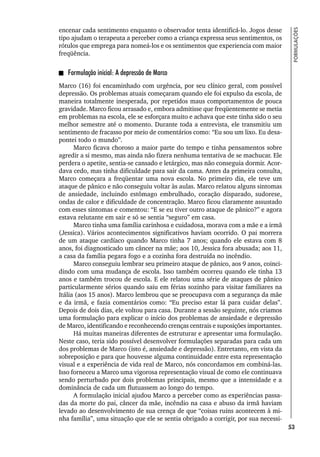53
FORMULAÇÕES
encenar cada sentimento enquanto o observador tenta identificá-lo. Jogos desse
tipo ajudam o terapeuta a perceber como a criança expressa seus sentimentos, os
rótulos que emprega para nomeá-los e os sentimentos que experiencia com maior
freqüência.
Formulação inicial: A depressão de Marco
Marco (16) foi encaminhado com urgência, por seu clínico geral, com possível
depressão. Os problemas atuais começaram quando ele foi expulso da escola, de
maneira totalmente inesperada, por repetidos maus comportamentos de pouca
gravidade. Marco ficou arrasado e, embora admitisse que freqüentemente se metia
em problemas na escola, ele se esforçara muito e achava que este tinha sido o seu
melhor semestre até o momento. Durante toda a entrevista, ele transmitiu um
sentimento de fracasso por meio de comentários como: “Eu sou um lixo. Eu desa-
pontei todo o mundo”.
Marco ficava choroso a maior parte do tempo e tinha pensamentos sobre
agredir a si mesmo, mas ainda não fizera nenhuma tentativa de se machucar. Ele
perdera o apetite, sentia-se cansado e letárgico, mas não conseguia dormir. Acor-
dava cedo, mas tinha dificuldade para sair da cama. Antes da primeira consulta,
Marco começara a freqüentar uma nova escola. No primeiro dia, ele teve um
ataque de pânico e não conseguiu voltar às aulas. Marco relatou alguns sintomas
de ansiedade, incluindo estômago embrulhado, coração disparado, sudorese,
ondas de calor e dificuldade de concentração. Marco ficou claramente assustado
com esses sintomas e comentou: “E se eu tiver outro ataque de pânico?” e agora
estava relutante em sair e só se sentia “seguro” em casa.
Marco tinha uma família carinhosa e cuidadosa, morava com a mãe e a irmã
(Jessica). Vários acontecimentos significativos haviam ocorrido. O pai morrera
de um ataque cardíaco quando Marco tinha 7 anos; quando ele estava com 8
anos, foi diagnosticado um câncer na mãe; aos 10, Jessica fora abusada; aos 11,
a casa da família pegara fogo e a cozinha fora destruída no incêndio.
Marco conseguiu lembrar seu primeiro ataque de pânico, aos 9 anos, coinci-
dindo com uma mudança de escola. Isso também ocorreu quando ele tinha 13
anos e também trocou de escola. E ele relatou uma série de ataques de pânico
particularmente sérios quando saiu em férias sozinho para visitar familiares na
Itália (aos 15 anos). Marco lembrou que se preocupava com a segurança da mãe
e da irmã, e fazia comentários como: “Eu preciso estar lá para cuidar delas”.
Depois de dois dias, ele voltou para casa. Durante a sessão seguinte, nós criamos
uma formulação para explicar o início dos problemas de ansiedade e depressão
de Marco, identificando e reconhecendo crenças centrais e suposições importantes.
Há muitas maneiras diferentes de estruturar e apresentar uma formulação.
Neste caso, teria sido possível desenvolver formulações separadas para cada um
dos problemas de Marco (isto é, ansiedade e depressão). Entretanto, em vista da
sobreposição e para que houvesse alguma continuidade entre esta representação
visual e a experiência de vida real de Marco, nós concordamos em combiná-las.
Isso forneceu a Marco uma vigorosa representação visual de como ele continuava
sendo perturbado por dois problemas principais, mesmo que a intensidade e a
dominância de cada um flutuassem ao longo do tempo.
A formulação inicial ajudou Marco a perceber como as experiências passa-
das da morte do pai, câncer da mãe, incêndio na casa e abuso da irmã haviam
levado ao desenvolvimento de sua crença de que “coisas ruins acontecem à mi-
nha família”, uma situação que ele se sentia obrigado a corrigir, por sua necessi-
 