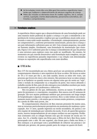 55
FORMULAÇÕES
 As formulações iniciais dão uma idéia geral dos eventos e experiências impor-
tantes que moldaram o desenvolvimento da estrutura cognitiva da criança.
 Nelas são incluídos os elementos-chave do modelo cognitivo, isto é, crenças
centrais, suposições, eventos desencadeantes, pensamentos automáticos, sen-
timentos e comportamentos.
Formulações complexas
A experiência clínica sugere que o desenvolvimento de uma formulação pode ser
uma maneira muito poderosa de ajudar a criança e os pais a entenderem a im-
portância de eventos passados e explicar por que os problemas atuais estão acon-
tecendo e como estão sendo mantidos. A formulação, conseqüentemente, precisa
ser compreensível e, conforme previamente mencionado, precisa dar à criança e
aos pais informações suficientes para ser útil. Com crianças pequenas, isso pode
ser bastante simples. Geralmente, uma formulação de manutenção (por exem-
plo, Figura 3.3) é suficiente para dar à criança o entendimento do que ela precisa
e uma estrutura para explorar como isso pode ser modificado. No entanto, há
momentos em que convém desenvolver uma formulação mais complexa, em que
eventos ou experiências passadas importantes e sua relação com determinadas
crenças ou suposições são especificados com mais detalhes.
O TOC de Ben
Ben (17) foi encaminhado por seu clínico geral por um persistente problema de
comportamento obsessivo e atos repetitivos de lavar as mãos. Ele lavava as mãos
de 10 a 15 vezes por dia e, em cada ocasião, lavava as mãos três vezes, um
processo que levava de cinco a dez minutos. Ben precisava lavar as mãos sempre
que ia ao banheiro ou quando tocava em alguma coisa que ele sentia ser “suja”,
como o teclado do computador ou a maçaneta da porta. Isso estava afetando o
trabalho escolar de Ben, pois ele não entregava seus trabalhos escolares por medo
de transmitir germes aos professores e infectá-los.
Ben era gêmeo de Joe que, infelizmente, morreu ao nascer. O trabalho de
parto foi prematuro e o nascimento, traumático. Ben nasceu com 25 semanas de
gestação. Ele teve muitos problemas médicos que provocaram um longo tempo
de hospitalização e algumas cirurgias corretivas. Ben e a mãe tinham um relacio-
namento muito estreito, e ela sentia que se tornara muito protetora, compensan-
do a perda do filho mais jovem, Joe.
Os comportamentos obsessivos de Ben estavam presentes há muitos anos,
mas se tornavam particularmente perceptíveis em momentos de mudança e preo-
cupação. Aos 11 anos, quando ingressou na escola secundária, ele passou a ser
alvo regular de intimidação por valentões da escola. O avô, de quem Ben gostava
muito, morreu inesperadamente de um ataque cardíaco no ano seguinte. Proble-
mas constantes com os colegas fizeram com que ele trocasse de escola aos 14
anos. Aos 15, a família viajou nas férias para a África do Sul e Ben ficou muito
preocupado com a aids. No ano seguinte, eles foram para a Índia nas férias, e
Ben começou a se preocupar com a possibilidade de esbarrar nas pessoas e ser
infectado por germes; ele passou grande parte do tempo no quarto do hotel.
 