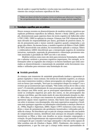 57
FORMULAÇÕES
tões de saúde e o papel da família) e revela como isso contribuiu para o desenvol-
vimento das crenças nucleares específicas de Ben.
Podem ser desenvolvidas formulações iniciais complexas que relacionam importan-
tes comportamentos dos cuidadores e/ou eventos a crenças centrais específicas.
Formulações específicas para um problema
Houve avanços recentes no desenvolvimento de modelos teóricos cognitivos que
explicam problemas específicos da infância. Barrett e Healy (2003), por exem-
plo, demonstraram quais aspectos-chave da teoria cognitiva de Salkovskis sobre
o TOC (1985, 1989) se aplicam às crianças. Crianças com TOC relataram índices
mais elevados de responsabilidade por danos, gravidade de possíveis danos, fu-
são do pensamento-ação e menor controle cognitivo quando comparadas a um
grupo não-clínico. Da mesma forma, o modelo cognitivo de Ehlers e Clark (2000)
do TEPT, desenvolvido com adultos, foi recentemente aplicado a crianças. Ehlers
e colaboradores (2003) descobriram que a interpretação negativa de memórias
intrusivas, ruminação, supressão de pensamentos e dissociação persistente esta-
vam associadas à gravidade do TEPT aos três e seis meses.
Modelos teóricos como esses são úteis para estruturar formulações, identifi-
car e salientar variáveis e processos cognitivos importantes. Por exemplo, as in-
formações sobre as cognições das crianças e os fatores familiares que estão asso-
ciados ao desenvolvimento e manutenção da ansiedade serão brevemente resu-
midas e utilizadas para estruturar uma formulação de caso.
Ansiedade generalizada
As crianças com transtorno de ansiedade generalizada tendem a apresentar al-
gumas cognições e vieses comuns. Em termos de conteúdo cognitivo, as crianças
com esses transtornos tendem a relatar preocupações em relação ao que aconte-
cerá no futuro (por exemplo, “Será que eu conseguirei chegar lá a tempo?”) ou a
eventos que já aconteceram (por exemplo, “Não tenho certeza de ter dito a coisa
certa”). O conteúdo predominante de suas preocupações difere, por exemplo, do
das crianças com fobia social, que se preocupam especialmente com vergonha
social ou avaliações negativas por parte dos outros, ou das preocupações das
crianças com fobias, que têm muito medo de uma determinada situação ou obje-
to. Além disso, as crianças com transtorno de ansiedade generalizada tendem a
apresentar alguns vieses cognitivos comuns. Elas fazem mais avaliações negati-
vas sobre si mesmas e seu desempenho, têm mais expectativas negativas e focali-
zam mais quaisquer sugestões ou informações relacionadas a ameaças (Barrett et
al., 1996a; Bogels e Zigterman, 2000). Rapee (1997) esclareceu como esses pa-
drões e vieses de pensamento são geralmente incentivados e reforçados pela fa-
mília da criança. Foi descoberto que os pais de crianças ansiosas dão um modelo
do comportamento ansioso, identificam mais ameaças em situações ambíguas e
incentivam os filhos a lidar com desafios ou novas situações empregando a
evitação. Os pais freqüentemente são superenvolvidos, o que transmite à criança
a mensagem de que o mundo é um lugar ameaçador e elas não serão capazes de
lidar sozinhas com ele (Hudson e Rapee, 2001). Finalmente, eles tendem a ser
superprotetores, o que faz com que a criança tenha menos oportunidades de
 