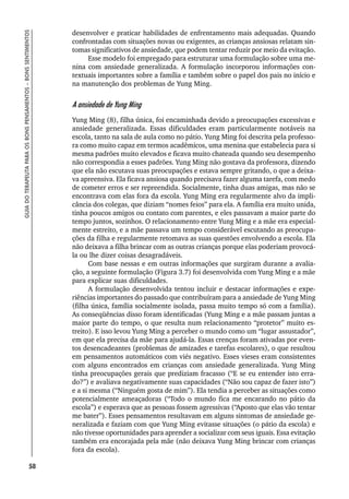 58
GUIA
DO
TERAPEUTA
PARA
OS
BONS
PENSAMENTOS
–
BONS
SENTIMENTOS
desenvolver e praticar habilidades de enfrentamento mais adequadas. Quando
confrontadas com situações novas ou exigentes, as crianças ansiosas relatam sin-
tomas significativos de ansiedade, que podem tentar reduzir por meio da evitação.
Esse modelo foi empregado para estruturar uma formulação sobre uma me-
nina com ansiedade generalizada. A formulação incorporou informações con-
textuais importantes sobre a família e também sobre o papel dos pais no início e
na manutenção dos problemas de Yung Ming.
A ansiedade de Yung Ming
Yung Ming (8), filha única, foi encaminhada devido a preocupações excessivas e
ansiedade generalizada. Essas dificuldades eram particularmente notáveis na
escola, tanto na sala de aula como no pátio. Yung Ming foi descrita pela professo-
ra como muito capaz em termos acadêmicos, uma menina que estabelecia para si
mesma padrões muito elevados e ficava muito chateada quando seu desempenho
não correspondia a esses padrões. Yung Ming não gostava da professora, dizendo
que ela não escutava suas preocupações e estava sempre gritando, o que a deixa-
va apreensiva. Ela ficava ansiosa quando precisava fazer alguma tarefa, com medo
de cometer erros e ser repreendida. Socialmente, tinha duas amigas, mas não se
encontrava com elas fora da escola. Yung Ming era regularmente alvo da impli-
cância dos colegas, que diziam “nomes feios” para ela. A família era muito unida,
tinha poucos amigos ou contato com parentes, e eles passavam a maior parte do
tempo juntos, sozinhos. O relacionamento entre Yung Ming e a mãe era especial-
mente estreito, e a mãe passava um tempo considerável escutando as preocupa-
ções da filha e regularmente retomava as suas questões envolvendo a escola. Ela
não deixava a filha brincar com as outras crianças porque elas poderiam provocá-
la ou lhe dizer coisas desagradáveis.
Com base nessas e em outras informações que surgiram durante a avalia-
ção, a seguinte formulação (Figura 3.7) foi desenvolvida com Yung Ming e a mãe
para explicar suas dificuldades.
A formulação desenvolvida tentou incluir e destacar informações e expe-
riências importantes do passado que contribuíram para a ansiedade de Yung Ming
(filha única, família socialmente isolada, passa muito tempo só com a família).
As conseqüências disso foram identificadas (Yung Ming e a mãe passam juntas a
maior parte do tempo, o que resulta num relacionamento “protetor” muito es-
treito). E isso levou Yung Ming a perceber o mundo como um “lugar assustador”,
em que ela precisa da mãe para ajudá-la. Essas crenças foram ativadas por even-
tos desencadeantes (problemas de amizades e tarefas escolares), o que resultou
em pensamentos automáticos com viés negativo. Esses vieses eram consistentes
com alguns encontrados em crianças com ansiedade generalizada. Yung Ming
tinha preocupações gerais que prediziam fracasso (“E se eu entender isto erra-
do?”) e avaliava negativamente suas capacidades (“Não sou capaz de fazer isto”)
e a si mesma (“Ninguém gosta de mim”). Ela tendia a perceber as situações como
potencialmente ameaçadoras (“Todo o mundo fica me encarando no pátio da
escola”) e esperava que as pessoas fossem agressivas (“Aposto que elas vão tentar
me bater”). Esses pensamentos resultavam em alguns sintomas de ansiedade ge-
neralizada e faziam com que Yung Ming evitasse situações (o pátio da escola) e
não tivesse oportunidades para aprender a socializar com seus iguais. Essa evitação
também era encorajada pela mãe (não deixava Yung Ming brincar com crianças
fora da escola).
 