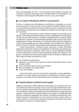 60
GUIA
DO
TERAPEUTA
PARA
OS
BONS
PENSAMENTOS
–
BONS
SENTIMENTOS
Problemas comuns
Uma boa formulação de caso é um pré-requisito para qualquer programa de
tratamento individual. Entretanto, não é fácil desenvolver uma formulação, e os
terapeutas relatam algumas dificuldades comuns, como, por exemplo:
E se a criança tiver dificuldade para identificar os seus pensamentos?
Às vezes, o terapeuta tem dificuldade para identificar as cognições ou os senti-
mentos da criança. Ela parece falar de uma maneira descritiva, objetiva, em que
os acontecimentos são descritos de forma objetiva e factual. Tentativas de evocar
pensamentos ou sentimentos são recebidas com silêncio ou um simples “Eu não
sei” ou “Nada”.
Em termos de comunicação, muitas crianças são capazes de participar de um
diálogo verbal. Perguntas diretas podem ser úteis, especialmente com adolescen-
tes, que em geral estão dispostos a verbalizar voluntariamente suas idéias. Dirigir
as perguntas a situações ou acontecimentos específicos pode torná-las mais claras,
compreensíveis e fáceis de responder. A criança pode achar mais fácil responder a
“O que estava passando pela sua cabeça enquanto você caminhava até o Mike no
pátio?” em vez de a “Que tipo de pensamento você tem quando encontra as pessoas?”.
Escutar atentamente a criança em geral revela que os relatos descritivos
aparentemente factuais contêm uma abundância de afirmações que indicam pen-
samentos automáticos e suposições. Outras vezes, o uso de abordagens indiretas
ou não-verbais pode ser útil. As crianças geralmente ficam mais relaxadas e dis-
postas a verbalizar seus pensamentos quando estão envolvidas em alguma ativi-
dade. Alguns métodos que podem ser úteis:
 uso de balões de pensamento;
 perguntar o que uma terceira pessoa/o melhor amigo poderia pensar numa
situação similar;
 uso de marionetes para encenar uma situação;
 fazer um desenho da situação difícil;
 contar uma história.
Se for encontrado o meio de comunicação apropriado, a criança dificilmen-
te deixará de revelar alguns pensamentos ou sentimentos. O desafio, para o
terapeuta, é encontrar um meio apropriado para se comunicar com a criança.
É importante distinguir entre diferentes níveis de cognição?
Padesky e Greenberger (1995) salientam a importância de o terapeuta estar cien-
te dos diferentes níveis de cognição, uma vez que eles requerem diferentes méto-
dos de avaliação e intervenções. Os pensamentos automáticos são os mais acessí-
veis e geralmente podem ser avaliados por meio de diários ou se tornar aparentes
quando a criança fala sobre situações difíceis. Eles podem ser modificados pelo
método, comumente empregado com crianças, de substituir pensamentos auto-
máticos negativos e disfuncionais por uma conversa positiva consigo mesma. A
criança, portanto, é incentivada a praticar pensamentos alternativos, mais úteis,
que podem ser usados em situações difíceis.
 