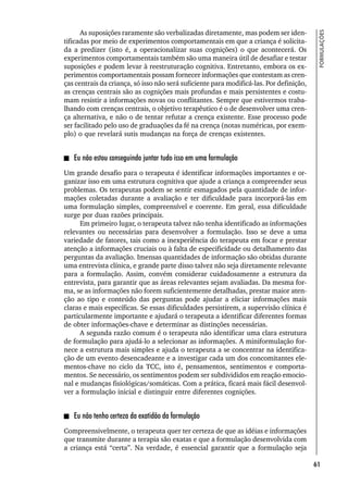 61
FORMULAÇÕES
As suposições raramente são verbalizadas diretamente, mas podem ser iden-
tificadas por meio de experimentos comportamentais em que a criança é solicita-
da a predizer (isto é, a operacionalizar suas cognições) o que acontecerá. Os
experimentos comportamentais também são uma maneira útil de desafiar e testar
suposições e podem levar à reestruturação cognitiva. Entretanto, embora os ex-
perimentos comportamentais possam fornecer informações que contestam as cren-
ças centrais da criança, só isso não será suficiente para modificá-las. Por definição,
as crenças centrais são as cognições mais profundas e mais persistentes e costu-
mam resistir a informações novas ou conflitantes. Sempre que estivermos traba-
lhando com crenças centrais, o objetivo terapêutico é o de desenvolver uma cren-
ça alternativa, e não o de tentar refutar a crença existente. Esse processo pode
ser facilitado pelo uso de graduações da fé na crença (notas numéricas, por exem-
plo) o que revelará sutis mudanças na força de crenças existentes.
Eu não estou conseguindo juntar tudo isso em uma formulação
Um grande desafio para o terapeuta é identificar informações importantes e or-
ganizar isso em uma estrutura cognitiva que ajude a criança a compreender seus
problemas. Os terapeutas podem se sentir esmagados pela quantidade de infor-
mações coletadas durante a avaliação e ter dificuldade para incorporá-las em
uma formulação simples, compreensível e coerente. Em geral, essa dificuldade
surge por duas razões principais.
Em primeiro lugar, o terapeuta talvez não tenha identificado as informações
relevantes ou necessárias para desenvolver a formulação. Isso se deve a uma
variedade de fatores, tais como a inexperiência do terapeuta em focar e prestar
atenção a informações cruciais ou à falta de especificidade ou detalhamento das
perguntas da avaliação. Imensas quantidades de informação são obtidas durante
uma entrevista clínica, e grande parte disso talvez não seja diretamente relevante
para a formulação. Assim, convém considerar cuidadosamente a estrutura da
entrevista, para garantir que as áreas relevantes sejam avaliadas. Da mesma for-
ma, se as informações não forem suficientemente detalhadas, prestar maior aten-
ção ao tipo e conteúdo das perguntas pode ajudar a eliciar informações mais
claras e mais específicas. Se essas dificuldades persistirem, a supervisão clínica é
particularmente importante e ajudará o terapeuta a identificar diferentes formas
de obter informações-chave e determinar as distinções necessárias.
A segunda razão comum é o terapeuta não identificar uma clara estrutura
de formulação para ajudá-lo a selecionar as informações. A miniformulação for-
nece a estrutura mais simples e ajuda o terapeuta a se concentrar na identifica-
ção de um evento desencadeante e a investigar cada um dos concomitantes ele-
mentos-chave no ciclo da TCC, isto é, pensamentos, sentimentos e comporta-
mentos. Se necessário, os sentimentos podem ser subdivididos em reação emocio-
nal e mudanças fisiológicas/somáticas. Com a prática, ficará mais fácil desenvol-
ver a formulação inicial e distinguir entre diferentes cognições.
Eu não tenho certeza da exatidão da formulação
Compreensivelmente, o terapeuta quer ter certeza de que as idéias e informações
que transmite durante a terapia são exatas e que a formulação desenvolvida com
a criança está “certa”. Na verdade, é essencial garantir que a formulação seja
 