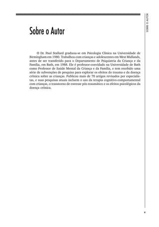 5
SOBRE
O
AUTOR
Sobre o Autor
O Dr. Paul Stallard graduou-se em Psicologia Clínica na Universidade de
Birmingham em 1980. Trabalhou com crianças e adolescentes em West Midlands,
antes de ser transferido para o Departamento de Psiquiatria da Criança e da
Família, em Bath, em 1988. Ele é professor-convidado na Universidade de Bath
como Professor de Saúde Mental da Criança e da Família, e tem recebido uma
série de subvenções de pesquisa para explorar os efeitos do trauma e da doença
crônica sobre as crianças. Publicou mais de 70 artigos revisados por especialis-
tas, e suas pesquisas atuais incluem o uso da terapia cognitivo-comportamental
com crianças, o transtorno de estresse pós-traumático e os efeitos psicológicos da
doença crônica.
v
 