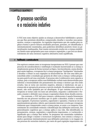 67
O
PROCESSO
SOCRÁTICO
E
O
RACIOCÍNIO
INDUTIVO
O processo socrático
e o raciocínio indutivo
A TCC tem como objetivo ajudar as crianças a desenvolver habilidades e proces-
sos que lhes permitam identificar, compreender, desafiar e reavaliar seus pensa-
mentos, crenças e suposições. As cognições importantes que são usadas para ex-
plicar eventos e prever futuros resultados precisam, portanto, ser identificadas e
sistematicamente examinadas, para podermos identificar possíveis vieses ou ge-
neralizações inadequadas. Esse exame estruturado resulta em a criança estabele-
cer limites mais apropriados para suas crenças e suposições, o que leva ao desen-
volvimento de uma estrutura cognitiva alternativa mais equilibrada.
Facilitando a autodescoberta
Um equívoco comum entre os terapeutas inexperientes na TCC é pensar que esse
processo de autodescoberta e redefinição é realizado incentivando-se a criança a
simplesmente pensar de forma racional ou lógica. Inevitavelmente, numa aborda-
gem assim ingênua, o terapeuta faz à criança perguntas “inteligentes” destinadas
a desafiar e refutar as suas cognições ou desacreditá-las. Ele tem uma idéia pre-
concebida sobre o resultado que gostaria de obter com a criança e utiliza pergun-
tas para guiá-la até essa conclusão. O processo não é colaborativo nem capacita a
criança, pois o terapeuta utiliza suas habilidades verbais mais desenvolvidas para
salientar a irracionalidade dos pensamentos da criança e mostrar que eles estão
errados. Isso se torna um exercício negativo, abstrato e intelectual, em que a
criança não se apropria do processo e nem do resultado. Os adolescentes, especial-
mente, não serão ajudados por tal abordagem. O que costuma acontecer é o
terapeuta se tornar cada vez mais um adversário, enquanto o adolescente é for-
çado a manter e defender suas crenças e suposições diante desse desafio externo.
Em contraste, a TCC útil para crianças e adolescentes é aquela firmemente
inserida em um processo socrático que os ajuda a descobrir, avaliar e reavaliar
suas cognições. O processo é positivo, capacitante e apoiador, e baseia-se em um
questionamento genuíno e aberto, que transmite interesse e revela que o terapeuta
realmente quer compreender como a criança pensa, se sente e se comporta. Esse
sentimento de curiosidade estimula a identificação das definições universais, das
generalizações cognitivas que a criança aplica à sua vida. São identificados os
pensamentos, crenças, suposições e experiências importantes, e é esclarecido o
significado que a criança lhes atribui. As perguntas são enunciadas cuidadosa-
mente para dirigir e manter o momentum terapêutico. Isso orienta a criança e a
ajuda a questionar sistematicamente suas definições universais e a se engajar em
um processo de raciocínio indutivo, por meio do qual cognições importantes são
CAPÍTULO QUATRO
 