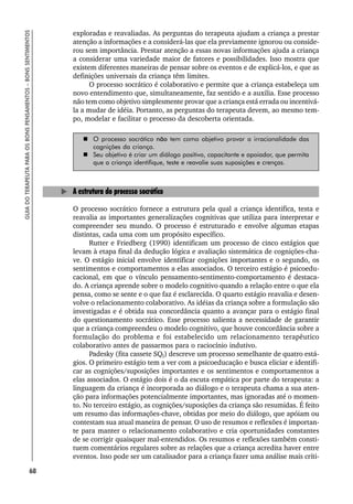 68
GUIA
DO
TERAPEUTA
PARA
OS
BONS
PENSAMENTOS
–
BONS
SENTIMENTOS
exploradas e reavaliadas. As perguntas do terapeuta ajudam a criança a prestar
atenção a informações e a considerá-las que ela previamente ignorou ou conside-
rou sem importância. Prestar atenção a essas novas informações ajuda a criança
a considerar uma variedade maior de fatores e possibilidades. Isso mostra que
existem diferentes maneiras de pensar sobre os eventos e de explicá-los, e que as
definições universais da criança têm limites.
O processo socrático é colaborativo e permite que a criança estabeleça um
novo entendimento que, simultaneamente, faz sentido e a auxilia. Esse processo
não tem como objetivo simplesmente provar que a criança está errada ou incentivá-
la a mudar de idéia. Portanto, as perguntas do terapeuta devem, ao mesmo tem-
po, modelar e facilitar o processo da descoberta orientada.
 O processo socrático não tem como objetivo provar a irracionalidade das
cognições da criança.
 Seu objetivo é criar um diálogo positivo, capacitante e apoiador, que permita
que a criança identifique, teste e reavalie suas suposições e crenças.
A estrutura do processo socrático
O processo socrático fornece a estrutura pela qual a criança identifica, testa e
reavalia as importantes generalizações cognitivas que utiliza para interpretar e
compreender seu mundo. O processo é estruturado e envolve algumas etapas
distintas, cada uma com um propósito específico.
Rutter e Friedberg (1990) identificam um processo de cinco estágios que
levam à etapa final da dedução lógica e avaliação sistemática de cognições-cha-
ve. O estágio inicial envolve identificar cognições importantes e o segundo, os
sentimentos e comportamentos a elas associados. O terceiro estágio é psicoedu-
cacional, em que o vínculo pensamento-sentimento-comportamento é destaca-
do. A criança aprende sobre o modelo cognitivo quando a relação entre o que ela
pensa, como se sente e o que faz é esclarecida. O quarto estágio reavalia e desen-
volve o relacionamento colaborativo. As idéias da criança sobre a formulação são
investigadas e é obtida sua concordância quanto a avançar para o estágio final
do questionamento socrático. Esse processo salienta a necessidade de garantir
que a criança compreendeu o modelo cognitivo, que houve concordância sobre a
formulação do problema e foi estabelecido um relacionamento terapêutico
colaborativo antes de passarmos para o raciocínio indutivo.
Padesky (fita cassete SQI) descreve um processo semelhante de quatro está-
gios. O primeiro estágio tem a ver com a psicoeducação e busca eliciar e identifi-
car as cognições/suposições importantes e os sentimentos e comportamentos a
elas associados. O estágio dois é o da escuta empática por parte do terapeuta: a
linguagem da criança é incorporada ao diálogo e o terapeuta chama a sua aten-
ção para informações potencialmente importantes, mas ignoradas até o momen-
to. No terceiro estágio, as cognições/suposições da criança são resumidas. É feito
um resumo das informações-chave, obtidas por meio do diálogo, que apóiam ou
contestam sua atual maneira de pensar. O uso de resumos e reflexões é importan-
te para manter o relacionamento colaborativo e cria oportunidades constantes
de se corrigir quaisquer mal-entendidos. Os resumos e reflexões também consti-
tuem comentários regulares sobre as relações que a criança acredita haver entre
eventos. Isso pode ser um catalisador para a criança fazer uma análise mais críti-
 
