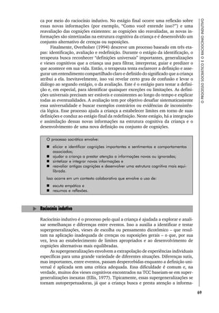 69
O
PROCESSO
SOCRÁTICO
E
O
RACIOCÍNIO
INDUTIVO
ca por meio do raciocínio indutivo. No estágio final ocorre uma reflexão sobre
essas novas informações (por exemplo, “Como você entende isso?”) e uma
reavaliação das cognições existentes: as cognições são reavaliadas, as novas in-
formações são sintetizadas na estrutura cognitiva da criança e é desenvolvido um
conjunto alternativo de crenças ou suposições.
Finalmente, Overholser (1994) descreve um processo baseado em três eta-
pas: identificação, avaliação e redefinição. Durante o estágio da identificação, o
terapeuta busca reconhecer “definições universais” importantes, generalizações
e vieses cognitivos que a criança usa para filtrar, interpretar, guiar e predizer o
que acontece em sua vida. Então, o terapeuta tenta esclarecer a definição e asse-
gurar um entendimento compartilhado claro e definido do significado que a criança
atribui a ela. Inevitavelmente, isso vai revelar certo grau de confusão e levar o
diálogo ao segundo estágio, o da avaliação. Este é o estágio para testar a defini-
ção e, em especial, para identificar quaisquer exceções ou limitações. As defini-
ções universais precisam ser estáveis e consistentes ao longo do tempo e explicar
todas as eventualidades. A avaliação tem por objetivo desafiar sistematicamente
essa universalidade e buscar exemplos contrários ou evidências de inconsistên-
cia lógica. Esse processo ajuda a criança a estabelecer limites em torno de suas
definições e conduz ao estágio final da redefinição. Neste estágio, há a integração
e assimilação dessas novas informações na estrutura cognitiva da criança e o
desenvolvimento de uma nova definição ou conjunto de cognições.
O processo socrático envolve:
 eliciar e identificar cognições importantes e sentimentos e comportamentos
associados;
 ajudar a criança a prestar atenção a informações novas ou ignoradas;
 sintetizar e integrar novas informações e
 reavaliar antigas cognições e desenvolver uma estrutura cognitiva mais equi-
librada.
Isso ocorre em um contexto colaborativo que envolve o uso de:
 escuta empática e
 resumos e reflexões.
Raciocínio indutivo
Raciocínio indutivo é o processo pelo qual a criança é ajudada a explorar e anali-
sar semelhanças e diferenças entre eventos. Isso a auxilia a identificar e testar
supergeneralizações, vieses de escolha ou pensamento dicotômico – que resul-
tam na aplicação inadequada de crenças ou suposições gerais – o que, por sua
vez, leva ao estabelecimento de limites apropriados e ao desenvolvimento de
cognições alternativas mais equilibradas.
As supergeneralizações envolvem a extrapolação de experiências individuais
específicas para uma grande variedade de diferentes situações. Diferenças sutis,
mas importantes, entre eventos, passam despercebidas enquanto a definição uni-
versal é aplicada sem uma crítica adequada. Essa dificuldade é comum e, na
verdade, muitos dos vieses cognitivos encontrados na TCC baseiam-se em super-
generalizações inexatas (Ellis, 1977). Tipicamente, essas supergeneralizações se
tornam autoperpetuadoras, já que a criança busca e presta atenção a informa-
 