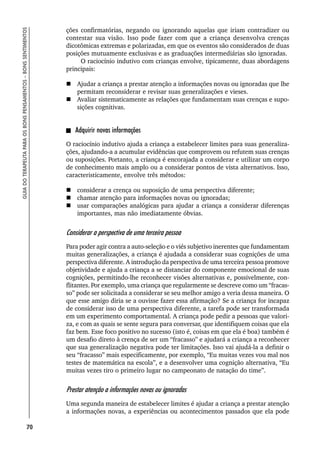 70
GUIA
DO
TERAPEUTA
PARA
OS
BONS
PENSAMENTOS
–
BONS
SENTIMENTOS
ções confirmatórias, negando ou ignorando aquelas que iriam contradizer ou
contestar sua visão. Isso pode fazer com que a criança desenvolva crenças
dicotômicas extremas e polarizadas, em que os eventos são considerados de duas
posições mutuamente exclusivas e as graduações intermediárias são ignoradas.
O raciocínio indutivo com crianças envolve, tipicamente, duas abordagens
principais:
 Ajudar a criança a prestar atenção a informações novas ou ignoradas que lhe
permitam reconsiderar e revisar suas generalizações e vieses.
 Avaliar sistematicamente as relações que fundamentam suas crenças e supo-
sições cognitivas.
Adquirir novas informações
O raciocínio indutivo ajuda a criança a estabelecer limites para suas generaliza-
ções, ajudando-a a acumular evidências que comprovem ou refutem suas crenças
ou suposições. Portanto, a criança é encorajada a considerar e utilizar um corpo
de conhecimento mais amplo ou a considerar pontos de vista alternativos. Isso,
caracteristicamente, envolve três métodos:
 considerar a crença ou suposição de uma perspectiva diferente;
 chamar atenção para informações novas ou ignoradas;
 usar comparações analógicas para ajudar a criança a considerar diferenças
importantes, mas não imediatamente óbvias.
Considerar a perspectiva de uma terceira pessoa
Para poder agir contra a auto-seleção e o viés subjetivo inerentes que fundamentam
muitas generalizações, a criança é ajudada a considerar suas cognições de uma
perspectiva diferente. A introdução da perspectiva de uma terceira pessoa promove
objetividade e ajuda a criança a se distanciar do componente emocional de suas
cognições, permitindo-lhe reconhecer visões alternativas e, possivelmente, con-
flitantes. Por exemplo, uma criança que regularmente se descreve como um “fracas-
so” pode ser solicitada a considerar se seu melhor amigo a veria dessa maneira. O
que esse amigo diria se a ouvisse fazer essa afirmação? Se a criança for incapaz
de considerar isso de uma perspectiva diferente, a tarefa pode ser transformada
em um experimento comportamental. A criança pode pedir a pessoas que valori-
za, e com as quais se sente segura para conversar, que identifiquem coisas que ela
faz bem. Esse foco positivo no sucesso (isto é, coisas em que ela é boa) também é
um desafio direto à crença de ser um “fracasso” e ajudará a criança a reconhecer
que sua generalização negativa pode ter limitações. Isso vai ajudá-la a definir o
seu “fracasso” mais especificamente, por exemplo, “Eu muitas vezes vou mal nos
testes de matemática na escola”, e a desenvolver uma cognição alternativa, “Eu
muitas vezes tiro o primeiro lugar no campeonato de natação do time”.
Prestar atenção a informações novas ou ignoradas
Uma segunda maneira de estabelecer limites é ajudar a criança a prestar atenção
a informações novas, a experiências ou acontecimentos passados que ela pode
 