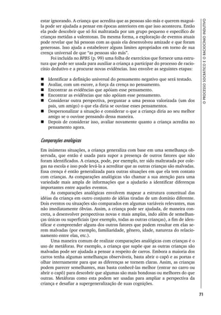 71
O
PROCESSO
SOCRÁTICO
E
O
RACIOCÍNIO
INDUTIVO
estar ignorando. A criança que acredita que as pessoas são más e querem magoá-
la pode ser ajudada a pensar em épocas anteriores em que isso aconteceu. Então
ela pode descobrir que só foi maltratada por um grupo pequeno e específico de
crianças metidas a valentonas. Da mesma forma, a exploração de eventos atuais
pode revelar que há pessoas com as quais ela desenvolveu amizade e que foram
generosas. Isso ajuda a estabelecer alguns limites apropriados em torno de sua
crença universal de que “as pessoas são más”.
Foi incluída no BPBS (p. 99) uma folha de exercícios que fornece uma estru-
tura que pode ser usada para auxiliar a criança a participar do processo de racio-
cínio dedutivo e a procurar novas evidências. Isso envolve as seguintes etapas:
 Identificar a definição universal do pensamento negativo que será testado.
 Avaliar, com um escore, a força da crença no pensamento.
 Encontrar as evidências que apóiam esse pensamento.
 Encontrar as evidências que não apóiam esse pensamento.
 Considerar outra perspectiva, perguntar a uma pessoa valorizada (um dos
pais, um amigo) o que ela diria se ouvisse esses pensamentos.
 Despersonalizar a situação e considerar o que a criança diria ao seu melhor
amigo se o ouvisse pensando dessa maneira.
 Depois de considerar isso, avaliar novamente quanto a criança acredita no
pensamento agora.
Comparações analógicas
Em inúmeras situações, a criança generaliza com base em uma semelhança ob-
servada, que então é usada para supor a presença de outros fatores que não
foram identificados. A criança, pode, por exemplo, ter sido maltratada por cole-
gas na escola e isso pode levá-la a acreditar que as outras crianças são malvadas.
Essa crença é então generalizada para outras situações em que ela tem contato
com crianças. As comparações analógicas vão chamar a sua atenção para uma
variedade mais ampla de informações que a ajudarão a identificar diferenças
importantes entre aqueles eventos.
As comparações analógicas envolvem mapear a estrutura conceitual das
idéias da criança em outro conjunto de idéias tiradas de um domínio diferente.
Dois eventos ou situações são comparados em algumas variáveis relevantes, mas
não imediatamente óbvias. Assim, a criança pode ser ajudada, de maneira con-
creta, a desenvolver perspectivas novas e mais amplas, indo além de semelhan-
ças únicas ou superficiais (por exemplo, todas as outras crianças), a fim de iden-
tificar e compreender alguns dos outros fatores que podem resultar em elas se-
rem malvadas (por exemplo, familiaridade, gênero, idade, natureza do relacio-
namento entre elas, etc.).
Uma maneira comum de realizar comparações analógicas com crianças é o
uso de metáforas. Por exemplo, a criança que supõe que as outras crianças são
malvadas pode ser ajudada a pensar a respeito de carros. Embora a maioria dos
carros tenha algumas semelhanças observáveis, basta abrir o capô e as portas e
olhar internamente para que as diferenças se tornem claras. Assim, as crianças
podem parecer semelhantes, mas basta conhecê-las melhor (entrar no carro ou
abrir o capô) para descobrir que algumas são mais bondosas ou melhores do que
outras. Metáforas como esta podem ser usadas para ampliar a perspectiva da
criança e desafiar a supergeneralização de suas cognições.
 