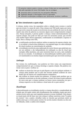 72
GUIA
DO
TERAPEUTA
PARA
OS
BONS
PENSAMENTOS
–
BONS
SENTIMENTOS
O raciocínio indutivo ajuda a criança a colocar limites para as suas generaliza-
ções pela aquisição de novas informações. Isso se consegue:
 pensando sobre os eventos de uma perspectiva diferente;
 prestando atenção a informações novas ou ignoradas;
 utilizando comparações analógicas que, tipicamente, envolvem metáforas.
Testar sistematicamente a suposta relação
A criança, muitas vezes, faz suposições sobre a relação entre eventos e conclui
que um evento é a causa de outro. Uma criança com TOC pode supor, por exem-
plo, que será a causa de os pais se envolverem em um acidente de carro se ela não
repetir uma série de palavras ou executar algum outro comportamento compul-
sivo. Nessas situações, é preciso ajudar a criança a testar sistematicamente essa
suposta relação. Isso pode ser feito por meio do raciocínio causal, que envolve
uma análise lógica dessas suposições, confirmando ou invalidando a suposta re-
lação. Para a criança com TOC,
 a confirmação envolveria explorar ambos os aspectos da suposta relação, isto
é, se realizar o ritual evitou acidentes e, em segundo lugar, se a não realização
do ritual resultou na concretização do acidente;
 a invalidação envolveria uma exploração de outros fatores que poderiam cau-
sar um acidente e são independentes da realização ou não do ritual (por
exemplo, falha mecânica, um outro motorista bater no carro, más condições
da rua ou estrada). A invalidação ou desconfirmação também pode aconte-
cer examinando-se as muitas etapas necessárias para que um evento aconteça.
Confirmação
Em termos da confirmação, isso poderia ser feito como um experimento
comportamental em que a criança investiga a suposta relação. Ela poderia con-
versar com os pais e verificar se:
 realizar os rituais faz com que os pais fiquem a salvo de qualquer acidente. A
criança pode predizer que os pais não tiveram nenhum acidente de carro
desde que ela iniciou seu comportamento compulsivo;
 não realizar os rituais resulta em acidentes. A criança pode predizer que os
acidentes ocorreriam se ela não realizasse o ritual. Por acaso os pais andaram
de carro sem que a criança soubesse ou houve outros momentos em que a
criança esqueceu ou não realizou o ritual antes de os pais saírem?
Desconfirmação
A desconfirmação ou invalidação envolve a criança descobrir a complexidade da
relação que ela supõe existir, pelo detalhamento das múltiplas etapas que preci-
sariam ocorrer antes que suas cognições possam se tornar realidade. Uma manei-
ra visual muito útil de fazer isso com criança é utilizar exercícios como “A cadeia
de eventos”. Isso a ajuda a detalhar todos os vínculos que precisam existir na
cadeia antes que o evento possa ocorrer. Se um dos muitos vínculos ou elos esti-
ver faltando, então a cadeia está rompida.
 