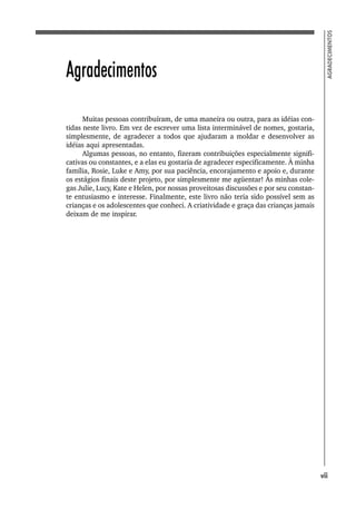 7
AGRADECIMENTOS
Agradecimentos
Muitas pessoas contribuíram, de uma maneira ou outra, para as idéias con-
tidas neste livro. Em vez de escrever uma lista interminável de nomes, gostaria,
simplesmente, de agradecer a todos que ajudaram a moldar e desenvolver as
idéias aqui apresentadas.
Algumas pessoas, no entanto, fizeram contribuições especialmente signifi-
cativas ou constantes, e a elas eu gostaria de agradecer especificamente. À minha
família, Rosie, Luke e Amy, por sua paciência, encorajamento e apoio e, durante
os estágios finais deste projeto, por simplesmente me agüentar! Às minhas cole-
gas Julie, Lucy, Kate e Helen, por nossas proveitosas discussões e por seu constan-
te entusiasmo e interesse. Finalmente, este livro não teria sido possível sem as
crianças e os adolescentes que conheci. A criatividade e graça das crianças jamais
deixam de me inspirar.
vii
 