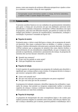 74
GUIA
DO
TERAPEUTA
PARA
OS
BONS
PENSAMENTOS
–
BONS
SENTIMENTOS
pessoa, como uma maneira de esclarecer diferentes perspectivas e ajudar a crian-
ça a contestar e reavaliar a força de suas cognições.
Comparações causais eliminativas ajudam a criança, de forma sistemática,
a explorar e testar a suposta relação entre eventos.
O processo socrático
O processo socrático baseia-se no uso cuidadoso do questionamento sistemático
para guiar a criança por um processo em que suas definições universais serão
identificadas e avaliadas criticamente. Overholser (1993a) identificou sete tipos
de perguntas, cada uma com diferentes funções, que podem ser usadas em vários
estágios para facilitar o processo de autodescoberta, entendimento, avaliação e
reavaliação. O processo é resumido na Figura 4.2.
Perguntas de memória
O primeiro passo, e talvez o mais fácil para a criança, são as perguntas de memó-
ria descritiva. Elas visam a esclarecer fatos ou detalhes, e a ajudar a criança a
focalizar e lembrar informações relevantes para a presente discussão. Overholser
(1993a) esclarece que as perguntas de memória têm como objetivo facilitar o
desenvolvimento de um entendimento compartilhado, em que o terapeuta com-
preende as experiências, sentimentos e pensamentos da criança. As perguntas de
memória têm um foco factual e descritivo, tal como:
 Quando isso começou?
 O que você faz quando se sente assim?
 Com que freqüência isso acontece?
Perguntas de tradução
O nível seguinte do questionamento usa perguntas de tradução para descobrir o
significado que a criança atribui a esses eventos. O terapeuta devolve à criança o
que escutou e pergunta sobre o significado:
 Como você entende isso?
 Por que você acha que tem esses sentimentos um pouco esquisitos?
 Por que você acha que isso lhe acontece?
As perguntas de tradução começam a identificar algumas das atribuições e supo-
sições da criança. Isso permite ao terapeuta compreender melhor a estrutura
cognitiva da criança e começa a esclarecer importantes distorções e vieses que
talvez precisem ser mais bem avaliados.
Perguntas de interpretação
As perguntas de interpretação são uma conseqüência lógica e são usadas para
explorar possíveis relações ou conexões entre eventos. Elas têm por objetivo aju-
dar a criança a identificar, por si mesma, possíveis padrões e semelhanças. Isso é
 