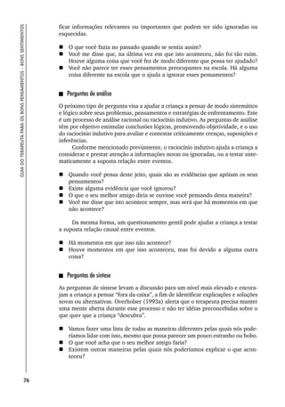 76
GUIA
DO
TERAPEUTA
PARA
OS
BONS
PENSAMENTOS
–
BONS
SENTIMENTOS
ficar informações relevantes ou importantes que podem ter sido ignoradas ou
esquecidas.
 O que você fazia no passado quando se sentia assim?
 Você me disse que, na última vez em que isto aconteceu, não foi tão ruim.
Houve alguma coisa que você fez de modo diferente que possa ter ajudado?
 Você não parece ter esses pensamentos preocupantes na escola. Há alguma
coisa diferente na escola que o ajuda a ignorar esses pensamentos?
Perguntas de análise
O próximo tipo de pergunta visa a ajudar a criança a pensar de modo sistemático
e lógico sobre seus problemas, pensamentos e estratégias de enfrentamento. Este
é um processo de análise racional ou raciocínio indutivo. As perguntas de análise
têm por objetivo estimular conclusões lógicas, promovendo objetividade, e o uso
do raciocínio indutivo para avaliar e contestar criticamente crenças, suposições e
inferências.
Conforme mencionado previamente, o raciocínio indutivo ajuda a criança a
considerar e prestar atenção a informações novas ou ignoradas, ou a testar siste-
maticamente a suposta relação entre eventos.
 Quando você pensa deste jeito, quais são as evidências que apóiam os seus
pensamentos?
 Existe alguma evidência que você ignorou?
 O que o seu melhor amigo diria se ouvisse você pensando desta maneira?
 Você me disse que isto acontece sempre, mas será que há momentos em que
não acontece?
Da mesma forma, um questionamento gentil pode ajudar a criança a testar
a suposta relação causal entre eventos.
 Há momentos em que isso não acontece?
 Houve momentos em que isso aconteceu, mas foi devido a alguma outra
coisa?
Perguntas de síntese
As perguntas de síntese levam a discussão para um nível mais elevado e encora-
jam a criança a pensar “fora da caixa”, a fim de identificar explicações e soluções
novas ou alternativas. Overholser (1993a) alerta que o terapeuta precisa manter
uma mente aberta durante esse processo e não ter idéias preconcebidas sobre o
que quer que a criança “descubra”.
 Vamos fazer uma lista de todas as maneiras diferentes pelas quais nós pode-
ríamos lidar com isso, mesmo que possa parecer um pouco estranho ou bobo.
 O que você acha que o seu melhor amigo faria?
 Existem outras maneiras pelas quais nós poderíamos explicar o que acon-
teceu?
 
