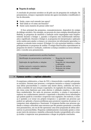77
O
PROCESSO
SOCRÁTICO
E
O
RACIOCÍNIO
INDUTIVO
Perguntas de avaliação
A conclusão do processo socrático se dá pelo uso de perguntas de avaliação. Os
pensamentos, crenças e suposições iniciais são agora reavaliados e modificados à
luz da discussão.
 Então, como você entende isso agora?
 Você ainda se vê como um fracasso?
 Existe outra maneira de pensar sobre isso?
O foco principal das perguntas, conseqüentemente, dependerá do estágio
do diálogo socrático. Por exemplo, no processo de cinco estágios identificado por
Padesky, as perguntas de memória e tradução serão empregadas mais freqüen-
temente durante o Estágio 1, quando o terapeuta está estabelecendo informa-
ções e significado. Durante o Estágio 2, as perguntas de interpretação e aplicação
serão usadas para ajudar a criança a se concentrar em informações ignoradas e a
explorar a conexão entre eventos. O Estágio 3 é o do raciocínio indutivo e utiliza
principalmente as perguntas de análise. O estágio final focaliza especialmente as
perguntas de síntese e avaliação, conforme a criança considera as novas informa-
ções e reavalia seus pensamentos.
O processo e questionamento socrático focalizam:
Identificação de pensamentos e sentimentos – Perguntas de memória
e tradução
Exploração de significados e relações – Perguntas de interpretação
e aplicação
Análise racional e raciocínio dedutivo – Perguntas de análise
Reapreciação e reavaliação – Perguntas de síntese
e avaliação
O processo socrático e o empirismo colaborativo
O empirismo colaborativo, a base da TCC, é desenvolvido e nutrido pelo proces-
so socrático. Durante esse processo, o terapeuta incentiva a criança a suspender
suas idéias preconcebidas e a manter uma mente aberta, conforme ela testa e
avalia a exatidão de suas crenças e suposições. As cognições da criança, portanto,
são vistas como hipóteses que estão abertas à validação empírica, e não como
fatos estabelecidos. Por meio do processo socrático, a criança é encorajada a
explorar seu conhecimento anterior e capacitada a descobrir novas informações
que podem ajudá-la a reavaliar e reapreciar suas cognições. Em essência, a crian-
ça é ajudada a se tornar seu próprio terapeuta e a aprender um processo que
poderá ser aplicado a futuros problemas para promover maneiras de pensar e se
comportar mais adaptativas e funcionais. O terapeuta facilita esse processo aju-
dando a criança a descobrir uma estrutura que lhe permita questionar e reavaliar
seus pensamentos, em vez de lhe apresentar uma série preparada de idéias alter-
nativas ou preconcebidas. Perguntas cuidadosamente enunciadas guiam a crian-
ça por meio da estrutura e mantêm a discussão focada e progredindo até a crian-
ça avaliar e reapreciar seus pensamentos e chegar às próprias conclusões.
 