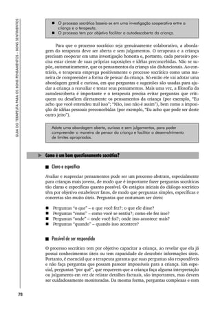 78
GUIA
DO
TERAPEUTA
PARA
OS
BONS
PENSAMENTOS
–
BONS
SENTIMENTOS
 O processo socrático baseia-se em uma investigação cooperativa entre a
criança e o terapeuta.
 O processo tem por objetivo facilitar a autodescoberta da criança.
Para que o processo socrático seja genuinamente colaborativo, a aborda-
gem do terapeuta deve ser aberta e sem julgamentos. O terapeuta e a criança
precisam cooperar em uma investigação honesta e, portanto, cada parceiro pre-
cisa estar ciente de suas próprias suposições e idéias preconcebidas. Não se su-
põe, automaticamente, que os pensamentos da criança são disfuncionais. Ao con-
trário, o terapeuta emprega positivamente o processo socrático como uma ma-
neira de compreender a forma de pensar da criança. Só então ele vai adotar uma
abordagem gentil e curiosa, em que perguntas e sugestões são usadas para aju-
dar a criança a reavaliar e testar seus pensamentos. Mais uma vez, a filosofia da
autodescoberta é importante e o terapeuta precisa evitar perguntas que criti-
quem ou desafiem diretamente os pensamentos da criança (por exemplo, “Eu
acho que você entendeu mal isso”; “Não, isso não é assim”), bem como a imposi-
ção de idéias pessoais preconcebidas (por exemplo, “Eu acho que pode ser deste
outro jeito”).
Adote uma abordagem aberta, curiosa e sem julgamentos, para poder
compreender a maneira de pensar da criança e facilitar o desenvolvimento
de limites apropriados.
Como é um bom questionamento socrático?
Claro e específico
Avaliar e reapreciar pensamentos pode ser um processo abstrato, especialmente
para crianças mais jovens, de modo que é importante fazer perguntas socráticas
tão claras e específicas quanto possível. Os estágios iniciais do diálogo socrático
têm por objetivo estabelecer fatos, de modo que perguntas simples, específicas e
concretas são muito úteis. Perguntas que costumam ser úteis:
 Perguntas “o que” – o que você fez?; o que ele disse?
 Perguntas “como” – como você se sentiu?; como ele fez isso?
 Perguntas “onde” – onde você foi?; onde isso acontece mais?
 Perguntas “quando” – quando isso acontece?
Possível de ser respondido
O processo socrático tem por objetivo capacitar a criança, ao revelar que ela já
possui conhecimentos úteis ou tem capacidade de descobrir informações úteis.
Portanto, é essencial que o terapeuta garanta que suas perguntas são respondíveis
e não faça perguntas que possam parecer impossíveis para a criança. Em espe-
cial, perguntas “por quê”, que requerem que a criança faça alguma interpretação
ou julgamento em vez de relatar detalhes factuais, são importantes, mas devem
ser cuidadosamente monitoradas. Da mesma forma, perguntas complexas e com
 