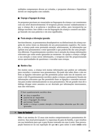 79
O
PROCESSO
SOCRÁTICO
E
O
RACIOCÍNIO
INDUTIVO
múltiplos componentes devem ser evitadas, e perguntas abstratas e hipotéticas
devem ser empregadas com cuidado.
Emprega a linguagem da criança
As perguntas precisam ser enunciadas na linguagem da criança e ser consistentes
com seu nível desenvolvimental. O terapeuta precisa escutar cuidadosamente o
que a criança diz e as palavras e metáforas que utiliza, para incorporá-las ao
diálogo socrático. Isso valida o uso da linguagem da criança e constrói um diálo-
go baseado em suas palavras e em seus significados.
Presta atenção a informações ignoradas
Inevitavelmente, os pensamentos desadaptativos ou disfuncionais da criança sur-
girão de certos vieses ou distorções do seu processamento cognitivo. Por exem-
plo, a criança pode estar prestando atenção, seletivamente, às informações que
apóiam seus pensamentos e estar ignorando o que poderia lhe dar uma perspec-
tiva diferente. O questionamento socrático traz à atenção da criança informações
relevantes que estão sendo ignoradas no momento. Ao ajudar a criança a dirigir
a sua atenção a essas novas informações, o terapeuta está lhe proporcionando
novas oportunidades de questionar e reavaliar suas crenças.
Mantém o foco
Em muitos casos, a criança terá muitas informações que podem ser utilizadas
para reavaliar e contestar seus pensamentos. Ela pode não saber disso e não ter
feito as ligações relevantes que lhe permitirão juntar tudo isso de maneira coe-
rente e útil. O questionamento socrático ajuda a criança a permanecer focada em
informações relevantes que lhe permitirão fazer as ligações e conexões necessá-
rias para avaliar sistematicamente os seus pensamentos. Há um grande risco de o
diálogo divagar entre assuntos ou ser desviado por informações interessantes,
mas não relevantes.
O bom questionamento socrático deve:
 ser claro e específico
 possível de ser respondido
 usar a linguagem da criança
 permanecer focado
 ajudar a criança a prestar atenção a informações relevantes que têm sido
ignoradas
Como ele funciona?
Mike é um menino de 12 anos com muitos comportamentos e pensamentos ob-
sessivos. Sua atual preocupação é a segurança da gata da família, o que resultou
em sua insistência para que a gata ficasse trancada em casa à noite. Essa preocu-
pação baseava-se na sua suposição de que se a gata saísse à noite então seria
 