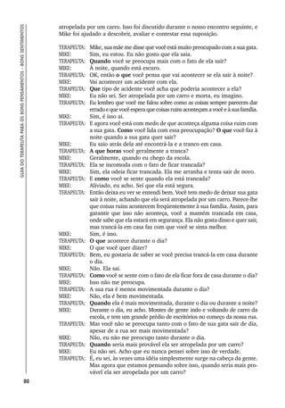 80
GUIA
DO
TERAPEUTA
PARA
OS
BONS
PENSAMENTOS
–
BONS
SENTIMENTOS
atropelada por um carro. Isso foi discutido durante o nosso encontro seguinte, e
Mike foi ajudado a descobrir, avaliar e contestar essa suposição.
TERAPEUTA: Mike, sua mãe me disse que você está muito preocupado com a sua gata.
MIKE: Sim, eu estou. Eu não gosto que ela saia.
TERAPEUTA: Quando você se preocupa mais com o fato de ela sair?
MIKE: À noite, quando está escuro.
TERAPEUTA: OK, então o que você pensa que vai acontecer se ela sair à noite?
MIKE: Vai acontecer um acidente com ela.
TERAPEUTA: Que tipo de acidente você acha que poderia acontecer a ela?
MIKE: Eu não sei. Ser atropelada por um carro e morta, eu imagino.
TERAPEUTA: Eu lembro que você me falou sobre como as coisas sempre parecem dar
erradoequevocêesperaquecoisasruinsaconteçamavocêeàsuafamília.
MIKE: Sim, é isso aí.
TERAPEUTA: E agora você está com medo de que aconteça alguma coisa ruim com
a sua gata. Como você lida com essa preocupação? O que você faz à
noite quando a sua gata quer sair?
MIKE: Eu saio atrás dela até encontrá-la e a tranco em casa.
TERAPEUTA: A que horas você geralmente a tranca?
MIKE: Geralmente, quando eu chego da escola.
TERAPEUTA: Ela se incomoda com o fato de ficar trancada?
MIKE: Sim, ela odeia ficar trancada. Ela me arranha e tenta sair de novo.
TERAPEUTA: E como você se sente quando ela está trancada?
MIKE: Aliviado, eu acho. Sei que ela está segura.
TERAPEUTA: Então deixa eu ver se entendi bem. Você tem medo de deixar sua gata
sair à noite, achando que ela será atropelada por um carro. Parece-lhe
que coisas ruins acontecem freqüentemente à sua família. Assim, para
garantir que isso não aconteça, você a mantém trancada em casa,
onde sabe que ela estará em segurança. Ela não gosta disso e quer sair,
mas trancá-la em casa faz com que você se sinta melhor.
MIKE: Sim, é isso.
TERAPEUTA: O que acontece durante o dia?
MIKE: O que você quer dizer?
TERAPEUTA: Bem, eu gostaria de saber se você precisa trancá-la em casa durante
o dia.
MIKE: Não. Ela sai.
TERAPEUTA: Como você se sente com o fato de ela ficar fora de casa durante o dia?
MIKE: Isso não me preocupa.
TERAPEUTA: A sua rua é menos movimentada durante o dia?
MIKE: Não, ela é bem movimentada.
TERAPEUTA: Quando ela é mais movimentada, durante o dia ou durante a noite?
MIKE: Durante o dia, eu acho. Montes de gente indo e voltando de carro da
escola, e tem um grande prédio de escritórios no começo da nossa rua.
TERAPEUTA: Mas você não se preocupa tanto com o fato de sua gata sair de dia,
apesar de a rua ser mais movimentada?
MIKE: Não, eu não me preocupo tanto durante o dia.
TERAPEUTA: Quando seria mais provável ela ser atropelada por um carro?
MIKE: Eu não sei. Acho que eu nunca pensei sobre isso de verdade.
TERAPEUTA: É, eu sei, às vezes uma idéia simplesmente surge na cabeça da gente.
Mas agora que estamos pensando sobre isso, quando seria mais pro-
vável ela ser atropelada por um carro?
 