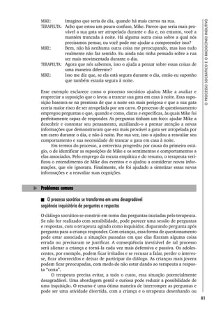 81
O
PROCESSO
SOCRÁTICO
E
O
RACIOCÍNIO
INDUTIVO
MIKE: Imagino que seria de dia, quando há mais carros na rua.
TERAPEUTA: Acho que estou um pouco confuso, Mike. Parece que seria mais pro-
vável a sua gata ser atropelada durante o dia e, no entanto, você a
mantém trancada à noite. Há alguma outra coisa sobre a qual nós
precisamos pensar, ou você pode me ajudar a compreender isso?
MIKE: Bem, não há nenhuma outra coisa me preocupando, mas isso tudo
realmente não faz sentido. Eu ainda não tinha pensado sobre a rua
ser mais movimentada durante o dia.
TERAPEUTA: Agora que nós sabemos, isso o ajuda a pensar sobre essas coisas de
uma maneira diferente?
MIKE: Isso me diz que, se ela está segura durante o dia, então eu suponho
que também estaria segura à noite.
Esse exemplo esclarece como o processo socrático ajudou Mike a avaliar e
reapreciar a suposição que o levou a trancar sua gata em casa à noite. Essa supo-
sição baseava-se na premissa de que a noite era mais perigosa e que a sua gata
corria maior risco de ser atropelada por um carro. O processo de questionamento
empregou perguntas o que, quando e como, claras e específicas, às quais Mike foi
perfeitamente capaz de responder. As perguntas tinham um foco: ajudar Mike a
descobrir e contestar seu pensamento, auxiliando-o a prestar atenção a novas
informações que demonstravam que era mais provável a gata ser atropelada por
um carro durante o dia, e não à noite. Por sua vez, isso o ajudou a reavaliar seu
comportamento e sua necessidade de trancar a gata em casa à noite.
Em termos do processo, a entrevista progrediu por causa do primeiro está-
gio, o de identificar as suposições de Mike e os sentimentos e comportamentos a
elas associados. Pelo emprego da escuta empática e do resumo, o terapeuta veri-
ficou o entendimento de Mike dos eventos e o ajudou a considerar novas infor-
mações, que ele ignorara. Finalmente, ele foi ajudado a sintetizar essas novas
informações e a reavaliar suas cognições.
Problemas comuns
O processo socrático se transforma em uma desagradável
seqüência inquisitória de perguntas e respostas
O diálogo socrático se constrói em torno das perguntas iniciadas pelo terapeuta.
Se não for realizado com sensibilidade, pode parecer uma sessão de perguntas
e respostas, com o terapeuta agindo como inquisidor, disparando pergunta após
pergunta para a criança responder. Com crianças, essa forma de questionamento
pode estar associada a situações passadas em que elas fizeram alguma coisa
errada ou precisaram se justificar. A conseqüência inevitável de tal processo
será alienar a criança e torná-la cada vez mais defensiva e passiva. Os adoles-
centes, por exemplo, podem ficar irritados e se recusar a falar, perder o interes-
se, ficar aborrecidos e deixar de participar do diálogo. As crianças mais jovens
podem ficar preocupadas, com medo de não estar dando ao terapeuta a respos-
ta “certa”.
O terapeuta precisa evitar, a todo o custo, essa situação potencialmente
desagradável. Uma abordagem gentil e curiosa pode reduzir a possibilidade de
uma inquisição. O resumo é uma ótima maneira de interromper as perguntas e
pode ser uma atividade divertida, com a criança e o terapeuta desenhando ou
 