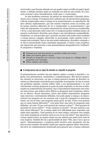 82
GUIA
DO
TERAPEUTA
PARA
OS
BONS
PENSAMENTOS
–
BONS
SENTIMENTOS
escrevendo o que ficaram sabendo em um quadro-negro ou folha de papel. Igual-
mente, o diálogo socrático pode ser realizado em mais de uma sessão. Se o pro-
cesso começar a ficar desconfortável, então pare e o interrompa.
Se esse problema continuar, ele precisa ser mencionado e discutido direta-
mente com a criança. O terapeuta deve enfatizar que ele precisa fazer perguntas,
a fim de compreender como a criança vê os acontecimentos e as experiências. Ele
deve afirmar, explicitamente, que não existem respostas certas ou erradas, que
há muitas maneiras diferentes de ver e compreender os acontecimentos e que
todas são importantes. As reações emocionais da criança devem ser reconhecidas
e levar a uma discussão sobre como ela e o terapeuta podem trabalhar juntos, de
maneira confortável e divertida, para chegar a um entendimento compartilhado.
Finalmente, se você perceber que o processo socrático está tendo como resultado
a criança parecer zangada, aborrecida ou preocupada, então examine como a
terapia está evoluindo. Veja se ela está sendo colaborativa, divertida e relaxada, e
se está se desenrolando numa velocidade apropriada. O ritmo é uma considera-
ção importante para prevenir o ciclo potencialmente desagradável da “artilharia”
de perguntas e respostas.
 Esclareça que você quer escutar as opiniões e idéias da criança.
 Adote uma postura gentil e curiosa.
 Intercale as perguntas com resumos e faça uma pausa se o diálogo estiver
parecendo uma inquisição.
 Utilize métodos não-verbais.
A criança parece não ser capaz de entender ou responder às perguntas
O questionamento socrático tem por objetivo ajudar a criança a descobrir e ex-
plorar seus pensamentos, sentimentos e comportamentos. Mas haverá momen-
tos, durante as entrevistas, em que a criança parecerá incapaz de descobrir ou
acessar as informações necessárias para responder às perguntas. Se isso se tornar
um problema repetido, convém refletir sobre o seu questionamento e se você
está fazendo à criança perguntas às quais ela pode responder, se ela tem as infor-
mações ou conhecimentos necessários. Isso é especialmente importante com crian-
ças mais jovens, que podem achar difíceis as perguntas mais complexas, abstra-
tas ou abertas. Nesses momentos, talvez seja melhor experimentar perguntas
mais concretas e estreitamente definidas. Isso pode ajudar a criança a se situar e
colocará sua pergunta em um contexto com o qual ela conseguirá se relacionar.
Assim, em vez de fazer uma pergunta muito geral, do tipo “Como você gostaria
que as coisas fossem diferentes?”, você pode fazer uma série de perguntas mais
definidas, tal como “O que você gostaria de começar a fazer?”, “Você gostaria de
participar de novos clubes?”, “O que mudaria na escola?”, “De que maneira a sua
mãe estaria diferente?” Se a criança ainda tiver dificuldade para responder, seja
ainda mais específico, “Você gostaria de ter mais amigos, encontrar seus amigos
com maior freqüência ou brincar mais na rua ou na casa deles?” Isso apresenta à
criança opções claras, ao mesmo tempo em que salienta que pode haver mais de
uma resposta. Também lhe dá a oportunidade de dizer “Não, não é isso o que eu
quero”. Alternativamente, o terapeuta pode envolver mais ativamente um dos
pais ou outro membro da família e pedir que sugiram algumas idéias. Entretanto,
isso deve ser cuidadosamente monitorado para garantir que a criança realmente
 