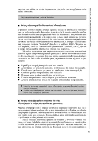 83
O
PROCESSO
SOCRÁTICO
E
O
RACIOCÍNIO
INDUTIVO
expresse suas idéias, em vez de simplesmente concordar com as opções que estão
sendo fornecidas.
Faça perguntas simples, claras e definidas.
A criança não consegue identificar nenhuma informação nova
O processo socrático ajuda a criança a prestar atenção a informações relevantes
que ela pode ter ignorado. Em muitas situações, ela já possui essas informações,
mas haverá ocasiões em que precisará buscá-las ativamente. Isso pode ser feito
simplesmente perguntando-se à outra pessoa (a mãe, o pai, amigos) ou por meio
de um experimento comportamental. Os experimentos são maneiras poderosas e
divertidas de buscar objetivamente novas informações. A criança é incentivada a
agir como um cientista, “Soldado I” (Friedberg e McClure, 2002), “Detetive so-
cial” (Spence, 1995) ou “Rastreador de pensamentos” (Stallard, 2002a), que sai
a campo para descobrir informações e testar suas cognições.
Há muitas maneiras de usar experimentos comportamentais, mas antes de
começar algum é importante garantir que todas as partes envolvidas estão cien-
tes do experimento e o apóiam. Sem esse apoio, o experimentador pode, inadver-
tidamente, ser boicotado. Havendo apoio, o processo envolve algumas etapas
simples:
 Especifique a cognição negativa que será testada.
 Avalie (pode ser uma nota numérica) a intensidade da crença na cognição.
 Planeje um experimento que possa ser usado para testar essa cognição.
 Combine quando o experimento será realizado.
 Descreva o que a criança prediz que vai acontecer.
 Execute o experimento e especifique o que realmente aconteceu.
 Avalie a intensidade da crença na cognição após concluir o experimento.
 Incentive a criança a descobrir novas informações empregando experimentos
comportamentais.
 Envolva os cuidadores nas sessões de tratamento, de modo que eles possam
trazer uma perspectiva diferente.
A criança não é capaz de fazer uma síntese das novas
informações com as antigas para reavaliar seus pensamentos
Algumas crianças podem se engajar ativamente no processo socrático, mas ele se
torna um exercício racional que não as leva à etapa final de reflexão e reavaliação
das próprias cognições. Informações novas e desafiadoras são identificadas, mas
isso é visto como algo separado, desconectado, e não é sintetizado na construção
cognitiva que a criança faz de seu mundo.
Nessas ocasiões, o terapeuta precisa ser paciente. O processo socrático con-
tinua, a criança é ajudada a descobrir outras informações novas, e sua atenção é
trazida novamente para aquelas que foram ignoradas. Revisões e resumos, em
que o terapeuta e a criança escrevem ou desenham o que o processo socrático os
 