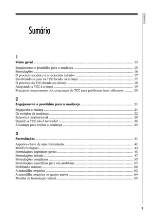 9
SUMÁRIO
Sumário
1
Visão geral ................................................................................................................... 13
Engajamento e prontidão para a mudança..................................................................... 15
Formulações ................................................................................................................... 16
O processo socrático e o raciocínio indutivo .................................................................. 17
Envolvendo os pais na TCC focada na criança ............................................................... 17
O processo da TCC focada na criança ............................................................................ 18
Adaptando a TCC à criança ............................................................................................ 19
Principais componentes dos programas de TCC para problemas internalizantes ........... 20
2
Engajamento e prontidão para a mudança ............................................................. 21
Engajando a criança ....................................................................................................... 21
Os estágios da mudança ................................................................................................. 22
Entrevista motivacional .................................................................................................. 28
Quando a TCC não é indicada? ...................................................................................... 36
A balança para avaliar a mudança ................................................................................. 39
3
Formulações ................................................................................................................. 41
Aspectos-chave de uma formulação ............................................................................... 42
Miniformulações............................................................................................................. 43
Formulações cognitivas gerais ........................................................................................ 45
Formulações iniciais ....................................................................................................... 47
Formulações complexas.................................................................................................. 55
Formulações específicas para um problema ................................................................... 57
Problemas comuns ......................................................................................................... 60
A armadilha negativa ..................................................................................................... 63
A armadilha negativa de quatro partes .......................................................................... 64
Modelo de formulação inicial ......................................................................................... 65
 