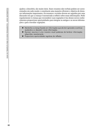 84
GUIA
DO
TERAPEUTA
PARA
OS
BONS
PENSAMENTOS
–
BONS
SENTIMENTOS
ajudou a descobrir, são muito úteis. Esses resumos não-verbais podem ser acres-
centados em cada sessão e constituem uma maneira eficiente e objetiva de desta-
car informações importantes. Os resumos e revisões devem ser seguidos por uma
discussão em que a criança é incentivada a refletir sobre essas informações. Pedir
regularmente à criança que reconsidere suas cognições à luz desses novos conhe-
cimentos proporciona oportunidades para integrar as antigas e as novas informa-
ções e para reavaliar cognições.
 Mantenha a criança focada em informações que ela tem ignorado e continue
ajudando-a a descobrir novas informações.
 Escrever resumos é uma maneira visual poderosa de lembrar informações
adquiridas recentemente.
 Proporcione oportunidades regulares de reflexão.
 