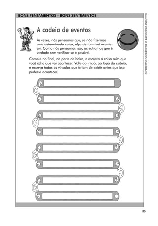 BONS PENSAMENTOS – BONS SENTIMENTOS
85
O
PROCESSO
SOCRÁTICO
E
O
RACIOCÍNIO
INDUTIVO
A cadeia de eventos
Às vezes, nós pensamos que, se não fizermos
uma determinada coisa, algo de ruim vai aconte-
cer. Como nós pensamos isso, acreditamos que é
verdade sem verificar se é possível.
Comece no final, na parte de baixo, e escreva a coisa ruim que
você acha que vai acontecer. Volte ao início, ao topo da cadeia,
e escreva todos os vínculos que teriam de existir antes que isso
pudesse acontecer.
 