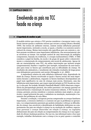 87
ENVOLVENDO
OS
PAIS
NA
TCC
FOCADA
NA
CRIANÇA
Envolvendo os pais na TCC
focada na criança
A importância de envolver os pais
O modelo teórico que orienta a TCC precisa considerar e incorporar tanto o am-
biente interno quanto o ambiente externo que cercam a criança (Krain e Kendall,
1999). Em termos do ambiente externo, existem muitas influências potencial-
mente importantes, incluindo a escola, os iguais, a família e os contextos social e
cultural da criança. Muitas intervenções são específicas para um contexto e, em-
bora possam reconhecer essas importantes influências, elas necessariamente não
as envolvem ou tratam. Um exemplo notável de uma intervenção de múltiplos
componentes, baseada em evidências, é a terapia multissistêmica (TMS). A TMS
considera o papel da família, da escola e do grupo de iguais sobre o desenvolvi-
mento e a manutenção do comportamento anti-social do adolescente. Apesar de
não ser essencialmente uma TCC, ela utiliza intervenções que incluem terapia
comportamental, familiar e cognitiva (por exemplo, treinamento da auto-instru-
ção) para tratar os fatores que contribuem para as dificuldades da criança. Os
resultados são animadores, e atualmente são relatados resultados de longo prazo
com delinqüentes gravemente anti-sociais (Henggeler et al., 2002).
A importância relativa de cada influência ambiental varia, dependendo da
idade da criança. Fatores envolvendo os iguais e fatores sociais são mais impor-
tantes durante a adolescência, enquanto os fatores familiares desempenham um
papel mais significativo no caso de crianças mais jovens. Entretanto, uma das
influências mais importantes, que requer especial atenção na TCC focada na crian-
ça, é a dos pais. Na verdade, Kendall e Panichelli-Mindel (1995) observam a impor-
tância da psicopatologia parental, dos estilos parentais e do manejo parental no
desenvolvimento e manutenção de muitos transtornos infantis. A TCC focada na
criança, portanto, precisa considerar o contexto sistêmico mais amplo e, em par-
ticular, o papel potencial dos pais e cuidadores na instalação, manutenção e tra-
tamento dos problemas de seus filhos.
Durante a avaliação, o terapeuta precisa compreender as crenças familiares
importantes, a estrutura sistêmica e o contexto em que os problemas se apresen-
tam, e os comportamentos parentais que podem estimular e reforçar as dificulda-
des da criança. Isso envolverá a identificação de habilidades deficientes no com-
portamento dos pais em relação à criança ou na resolução de conflitos; expecta-
tivas parentais e crenças distorcidas em relação à criança; ou cognições
disfuncionais dos pais em relação ao comportamento da criança ou à sua capaci-
dade de efetuar mudanças positivas. Por sua vez, isso informará tanto o foco (por
exemplo, trabalhar diretamente com a criança e/ou os pais) quanto o conteúdo
CAPÍTULO CINCO
 