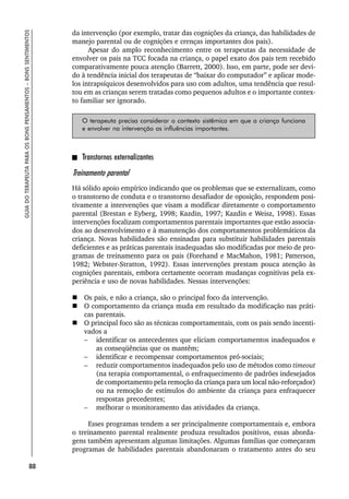 88
GUIA
DO
TERAPEUTA
PARA
OS
BONS
PENSAMENTOS
–
BONS
SENTIMENTOS
da intervenção (por exemplo, tratar das cognições da criança, das habilidades de
manejo parental ou de cognições e crenças importantes dos pais).
Apesar do amplo reconhecimento entre os terapeutas da necessidade de
envolver os pais na TCC focada na criança, o papel exato dos pais tem recebido
comparativamente pouca atenção (Barrett, 2000). Isso, em parte, pode ser devi-
do à tendência inicial dos terapeutas de “baixar do computador” e aplicar mode-
los intrapsíquicos desenvolvidos para uso com adultos, uma tendência que resul-
tou em as crianças serem tratadas como pequenos adultos e o importante contex-
to familiar ser ignorado.
O terapeuta precisa considerar o contexto sistêmico em que a criança funciona
e envolver na intervenção as influências importantes.
Transtornos externalizantes
Treinamento parental
Há sólido apoio empírico indicando que os problemas que se externalizam, como
o transtorno de conduta e o transtorno desafiador de oposição, respondem posi-
tivamente a intervenções que visam a modificar diretamente o comportamento
parental (Brestan e Eyberg, 1998; Kazdin, 1997; Kazdin e Weisz, 1998). Essas
intervenções focalizam comportamentos parentais importantes que estão associa-
dos ao desenvolvimento e à manutenção dos comportamentos problemáticos da
criança. Novas habilidades são ensinadas para substituir habilidades parentais
deficientes e as práticas parentais inadequadas são modificadas por meio de pro-
gramas de treinamento para os pais (Forehand e MacMahon, 1981; Patterson,
1982; Webster-Stratton, 1992). Essas intervenções prestam pouca atenção às
cognições parentais, embora certamente ocorram mudanças cognitivas pela ex-
periência e uso de novas habilidades. Nessas intervenções:
 Os pais, e não a criança, são o principal foco da intervenção.
 O comportamento da criança muda em resultado da modificação nas práti-
cas parentais.
 O principal foco são as técnicas comportamentais, com os pais sendo incenti-
vados a
– identificar os antecedentes que eliciam comportamentos inadequados e
as conseqüências que os mantêm;
– identificar e recompensar comportamentos pró-sociais;
– reduzir comportamentos inadequados pelo uso de métodos como timeout
(na terapia comportamental, o enfraquecimento de padrões indesejados
de comportamento pela remoção da criança para um local não-reforçador)
ou na remoção de estímulos do ambiente da criança para enfraquecer
respostas precedentes;
– melhorar o monitoramento das atividades da criança.
Esses programas tendem a ser principalmente comportamentais e, embora
o treinamento parental realmente produza resultados positivos, essas aborda-
gens também apresentam algumas limitações. Algumas famílias que começaram
programas de habilidades parentais abandonaram o tratamento antes do seu
 