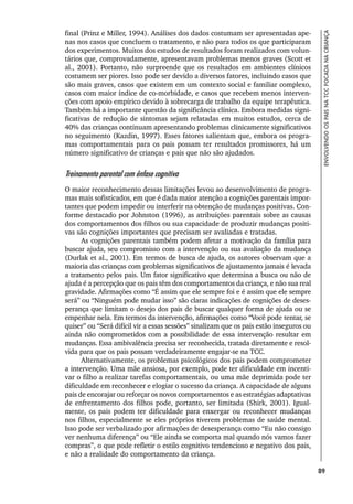 89
ENVOLVENDO
OS
PAIS
NA
TCC
FOCADA
NA
CRIANÇA
final (Prinz e Miller, 1994). Análises dos dados costumam ser apresentadas ape-
nas nos casos que concluem o tratamento, e não para todos os que participaram
dos experimentos. Muitos dos estudos de resultados foram realizados com volun-
tários que, comprovadamente, apresentavam problemas menos graves (Scott et
al., 2001). Portanto, não surpreende que os resultados em ambientes clínicos
costumem ser piores. Isso pode ser devido a diversos fatores, incluindo casos que
são mais graves, casos que existem em um contexto social e familiar complexo,
casos com maior índice de co-morbidade, e casos que recebem menos interven-
ções com apoio empírico devido à sobrecarga de trabalho da equipe terapêutica.
Também há a importante questão da significância clínica. Embora medidas signi-
ficativas de redução de sintomas sejam relatadas em muitos estudos, cerca de
40% das crianças continuam apresentando problemas clinicamente significativos
no seguimento (Kazdin, 1997). Esses fatores salientam que, embora os progra-
mas comportamentais para os pais possam ter resultados promissores, há um
número significativo de crianças e pais que não são ajudados.
Treinamento parental com ênfase cognitiva
O maior reconhecimento dessas limitações levou ao desenvolvimento de progra-
mas mais sofisticados, em que é dada maior atenção a cognições parentais impor-
tantes que podem impedir ou interferir na obtenção de mudanças positivas. Con-
forme destacado por Johnston (1996), as atribuições parentais sobre as causas
dos comportamentos dos filhos ou sua capacidade de produzir mudanças positi-
vas são cognições importantes que precisam ser avaliadas e tratadas.
As cognições parentais também podem afetar a motivação da família para
buscar ajuda, seu compromisso com a intervenção ou sua avaliação da mudança
(Durlak et al., 2001). Em termos de busca de ajuda, os autores observam que a
maioria das crianças com problemas significativos de ajustamento jamais é levada
a tratamento pelos pais. Um fator significativo que determina a busca ou não de
ajuda é a percepção que os pais têm dos comportamentos da criança, e não sua real
gravidade. Afirmações como “É assim que ele sempre foi e é assim que ele sempre
será” ou “Ninguém pode mudar isso” são claras indicações de cognições de deses-
perança que limitam o desejo dos pais de buscar qualquer forma de ajuda ou se
empenhar nela. Em termos da intervenção, afirmações como “Você pode tentar, se
quiser” ou “Será difícil vir a essas sessões” sinalizam que os pais estão inseguros ou
ainda não comprometidos com a possibilidade de essa intervenção resultar em
mudanças. Essa ambivalência precisa ser reconhecida, tratada diretamente e resol-
vida para que os pais possam verdadeiramente engajar-se na TCC.
Alternativamente, os problemas psicológicos dos pais podem comprometer
a intervenção. Uma mãe ansiosa, por exemplo, pode ter dificuldade em incenti-
var o filho a realizar tarefas comportamentais, ou uma mãe deprimida pode ter
dificuldade em reconhecer e elogiar o sucesso da criança. A capacidade de alguns
pais de encorajar ou reforçar os novos comportamentos e as estratégias adaptativas
de enfrentamento dos filhos pode, portanto, ser limitada (Shirk, 2001). Igual-
mente, os pais podem ter dificuldade para enxergar ou reconhecer mudanças
nos filhos, especialmente se eles próprios tiverem problemas de saúde mental.
Isso pode ser verbalizado por afirmações de desesperança como “Eu não consigo
ver nenhuma diferença” ou “Ele ainda se comporta mal quando nós vamos fazer
compras”, o que pode refletir o estilo cognitivo tendencioso e negativo dos pais,
e não a realidade do comportamento da criança.
 