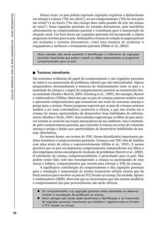 90
GUIA
DO
TERAPEUTA
PARA
OS
BONS
PENSAMENTOS
–
BONS
SENTIMENTOS
Outras vezes, os pais podem expressar cognições negativas e disfuncionais
em relação à criança (“Ele me odeia”), ao seu comportamento (“Ela faz isso para
me irritar”) e ao futuro (“Eu não consigo fazer nada quando ele tem um ataque
de raiva”). Essas cognições precisam ser tratadas diretamente, pois interferem
adversamente no comportamento parental e contribuem para a manutenção da
situação atual. Um foco direto nas cognições parentais foi incorporado a alguns
programas recentes para os pais. Atribuições e crenças em relação ao papel parental
são avaliadas e tratadas diretamente, como uma maneira de aumentar o
engajamento e melhorar o treinamento parental (White et al., 2003).
Maior atenção está sendo prestada à identificação e tratamento de cognições
parentais importantes que podem impedir ou afetar adversamente os programas
comportamentais para os pais.
Transtornos internalizantes
Há crescentes evidências do papel do comportamento e das cognições parentais
no início e na manutenção de problemas infantis que são internalizados. Alguns
pesquisadores documentaram a natureza do relacionamento entre os pais e a
ansiedade da criança e o papel do comportamento parental na manutenção des-
sa ansiedade (Dadds e Barrett, 2001; Ginsburg et al., 1995). Por exemplo, Barrett
e colaboradores (1996a) observam que os pais de crianças ansiosas tendem mais
a apresentar comportamentos que comunicam um senso de constante ameaça e
perigo para a criança. Outras pesquisas sugerem que os pais de crianças ansiosas
tendem a ser mais controladores, protetores e críticos, e que isso resulta em a
criança ter menos oportunidades de desenvolver boas habilidades de enfrenta-
mento (Krohnc e Hock, 1991). Esses achados sugerem que os filhos de pais ansio-
sos tornam-se sensíveis aos traços ameaçadores do seu ambiente. Isso é estimula-
do pelo comportamento parental, que transmite à criança um senso de constante
ameaça e perigo e limita suas oportunidades de desenvolver habilidades de ma-
nejo alternativas.
Da mesma forma, em termos do TOC, foram identificados importantes pa-
drões familiares e comportamentos parentais. Crianças com TOC vêm de famílias
com altos níveis de crítica e superenvolvimento (Hibbs et al., 1991). É menos
provável que os pais recompensem comportamentos independentes nos filhos e
eles empregam menos estratégias de resolução de problemas (Barrett et al., 2002).
O sofrimento da criança, compreensivelmente, é perturbador para os pais. Eles
podem tentar lidar com isso reassegurando a criança ou participando de seus
rituais e hábitos, comportamentos que servem para reforçar o TOC da criança.
A significativa contribuição do comportamento e das cognições parentais
para a instalação e manutenção de muitos transtornos infantis mostra que há
fortes motivos para envolver os pais na TCC focada na criança. Na verdade, Spence
e colaboradores (2000) observam que as intervenções que não tentam modificar
o comportamento dos pais provavelmente não serão efetivas.
 Os comportamentos e as cognições parentais estão associados ao desenvol-
vimento e manutenção de problemas na criança.
 Maior atenção está sendo dada atualmente à identificação e ao tratamento
de cognições parentais importantes que interferem negativamente ou limitam
a TCC focada na criança.
 