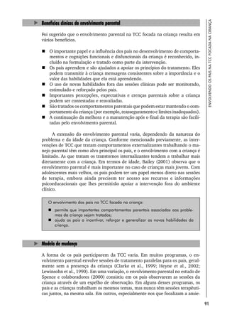 91
ENVOLVENDO
OS
PAIS
NA
TCC
FOCADA
NA
CRIANÇA
Benefícios clínicos do envolvimento parental
Foi sugerido que o envolvimento parental na TCC focada na criança resulta em
vários benefícios.
 O importante papel e a influência dos pais no desenvolvimento de comporta-
mentos e cognições funcionais e disfuncionais da criança é reconhecido, in-
cluído na formulação e tratado como parte da intervenção.
 Os pais aprendem e são ajudados a apoiar os princípios do tratamento. Eles
podem transmitir à criança mensagens consistentes sobre a importância e o
valor das habilidades que ela está aprendendo.
 O uso de novas habilidades fora das sessões clínicas pode ser monitorado,
estimulado e reforçado pelos pais.
 Importantes percepções, expectativas e crenças parentais sobre a criança
podem ser contestadas e reavaliadas.
 São tratados os comportamentos parentais que podem estar mantendo o com-
portamento da criança (por exemplo, reasseguramento e limites inadequados).
 A continuação da melhora e a manutenção após o final da terapia são facili-
tadas pelo envolvimento parental.
A extensão do envolvimento parental varia, dependendo da natureza do
problema e da idade da criança. Conforme mencionado previamente, as inter-
venções de TCC que tratam comportamentos externalizantes trabalhando o ma-
nejo parental têm como alvo principal os pais, e o envolvimento com a criança é
limitado. As que tratam os transtornos internalizantes tendem a trabalhar mais
diretamente com a criança. Em termos de idade, Bailey (2001) observa que o
envolvimento parental é mais importante no caso de crianças mais jovens. Com
adolescentes mais velhos, os pais podem ter um papel menos direto nas sessões
de terapia, embora ainda precisem ter acesso aos recursos e informações
psicoeducacionais que lhes permitirão apoiar a intervenção fora do ambiente
clínico.
O envolvimento dos pais na TCC focada na criança:
 permite que importantes comportamentos parentais associados aos proble-
mas da criança sejam tratados;
 ajuda os pais a incentivar, reforçar e generalizar as novas habilidades da
criança.
Modelo de mudança
A forma de os pais participarem da TCC varia. Em muitos programas, o en-
volvimento parental envolve sessões de tratamento paralelas para os pais, geral-
mente sem a presença da criança (Clarke et al., 1999; Heyne et al., 2002;
Lewinsohn et al., 1990). Em uma variação, o envolvimento parental no estudo de
Spence e colaboradores (2000) consistiu em os pais observarem as sessões da
criança através de um espelho de observação. Em alguns desses programas, os
pais e as crianças trabalham os mesmos temas, mas nunca têm sessões terapêuti-
cas juntos, na mesma sala. Em outros, especialmente nos que focalizam a ansie-
 