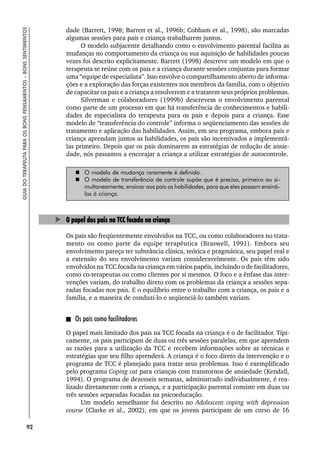 92
GUIA
DO
TERAPEUTA
PARA
OS
BONS
PENSAMENTOS
–
BONS
SENTIMENTOS
dade (Barrett, 1998; Barrett et al., 1996b; Cobham et al., 1998), são marcadas
algumas sessões para pais e criança trabalharem juntos.
O modelo subjacente detalhando como o envolvimento parental facilita as
mudanças no comportamento da criança ou sua aquisição de habilidades poucas
vezes foi descrito explicitamente. Barrett (1998) descreve um modelo em que o
terapeuta se reúne com os pais e a criança durante sessões conjuntas para formar
uma “equipe de especialista”. Isso envolve o compartilhamento aberto de informa-
ções e a exploração das forças existentes nos membros da família, com o objetivo
de capacitar os pais e a criança a resolverem e a tratarem seus próprios problemas.
Silverman e colaboradores (1999b) descrevem o envolvimento parental
como parte de um processo em que há transferência de conhecimentos e habili-
dades de especialista do terapeuta para os pais e depois para a criança. Esse
modelo de “transferência do controle” informa o seqüenciamento das sessões de
tratamento e aplicação das habilidades. Assim, em seu programa, embora pais e
criança aprendam juntos as habilidades, os pais são incentivados a implementá-
las primeiro. Depois que os pais dominarem as estratégias de redução de ansie-
dade, nós passamos a encorajar a criança a utilizar estratégias de autocontrole.
 O modelo de mudança raramente é definido.
 O modelo de transferência de controle supõe que é preciso, primeiro ou si-
multaneamente, ensinar aos pais as habilidades, para que eles possam ensiná-
las à criança.
O papel dos pais na TCC focada na criança
Os pais são freqüentemente envolvidos na TCC, ou como colaboradores no trata-
mento ou como parte da equipe terapêutica (Braswell, 1991). Embora seu
envolvimento pareça ter substância clínica, teórica e pragmática, seu papel real e
a extensão do seu envolvimento variam consideravelmente. Os pais têm sido
envolvidos na TCC focada na criança em vários papéis, incluindo o de facilitadores,
como co-terapeutas ou como clientes por si mesmos. O foco e a ênfase das inter-
venções variam, do trabalho direto com os problemas da criança a sessões sepa-
radas focadas nos pais. E o equilíbrio entre o trabalho com a criança, os pais e a
família, e a maneira de conduzi-lo e seqüenciá-lo também variam.
Os pais como facilitadores
O papel mais limitado dos pais na TCC focada na criança é o de facilitador. Tipi-
camente, os pais participam de duas ou três sessões paralelas, em que aprendem
as razões para a utilização da TCC e recebem informações sobre as técnicas e
estratégias que seu filho aprenderá. A criança é o foco direto da intervenção e o
programa de TCC é planejado para tratar seus problemas. Isso é exemplificado
pelo programa Coping cat para crianças com transtornos de ansiedade (Kendall,
1994). O programa de dezesseis semanas, administrado individualmente, é rea-
lizado diretamente com a criança, e a participação parental consiste em duas ou
três sessões separadas focadas na psicoeducação.
Um modelo semelhante foi descrito no Adolescent coping with depression
course (Clarke et al., 2002), em que os jovens participam de um curso de 16
 