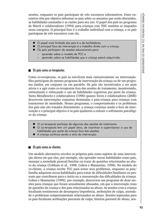 93
ENVOLVENDO
OS
PAIS
NA
TCC
FOCADA
NA
CRIANÇA
sessões, enquanto os pais participam de três encontros informativos. Esses en-
contros têm por objetivo informar os pais sobre os assuntos que serão discutidos,
as habilidades ensinadas e as razões para seu uso. O papel dos pais no programa
de March e colaboradores (1994) para crianças com TOC também se enquadra
nesta categoria. O principal foco é o trabalho individual com a criança, e os pais
participam de três encontros com ela.
 O papel mais limitado dos pais é o de facilitadores.
 O principal foco da intervenção é o trabalho direto com a criança.
 Os pais participam de sessões educacionais para:
– aprender sobre o modelo de TCC e
– aprender sobre as habilidades que a criança estará adquirindo.
Os pais como co-terapeutas
Como co-terapeutas, os pais se envolvem mais extensivamente na intervenção.
Eles participam do mesmo programa de intervenção da criança ou de um progra-
ma similar, em conjunto ou em paralelo. Os pais são incentivados a ser mais
ativos e a agir como co-terapeutas fora das sessões de tratamento, monitorando,
estimulando e reforçando o uso de habilidades cognitivas por parte da criança.
Tanto Mendlowitz e colaboradores (1990) quanto Toren e colaboradores (2000)
descrevem intervenções conjuntas destinadas a pais/criança para crianças com
transtornos de ansiedade. Nesses programas, o comportamento e os problemas
dos pais não são tratados diretamente, a criança continua sendo o foco da inter-
venção e o principal objetivo é os pais ajudarem a reduzir o sofrimento psicológi-
co da criança.
 O co-terapeuta participa de algumas das sessões do tratamento.
 O co-terapeuta tem um papel ativo, de incentivar e supervisionar o uso de
habilidades por parte da criança fora das sessões.
 A criança continua sendo o alvo da intervenção.
Os pais como co-clientes
Um modelo alternativo envolve os próprios pais como sujeitos de uma interven-
ção direta em que eles, por exemplo, vão aprender novas habilidades como pais,
manejar a ansiedade pessoal/familiar ou tratar de questões relacionadas ao abu-
so da criança (Cobham et al., 1998; Cohen e Mannarino, 1998). No modelo do
co-cliente, a criança recebe TCC para tratar seus problemas, enquanto os pais/
família adquirem novas habilidades para tratar de dificuldades familiares ou pes-
soais que contribuem para o início ou a manutenção das dificuldades da criança.
Cohen e Mannarino (1996), por exemplo, descrevem um programa de doze ses-
sões para crianças que foram sexualmente abusadas, em que a intervenção trata
de questões da criança e dos pais relacionadas ao abuso. As sessões com a criança
focalizam sentimentos de desamparo/impotência, atribuições de culpa, ansieda-
de e problemas comportamentais relacionados ao abuso. Sessões separadas para
os pais focalizam atribuições parentais de culpa, história parental de abuso, sen-
 
