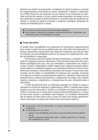 94
GUIA
DO
TERAPEUTA
PARA
OS
BONS
PENSAMENTOS
–
BONS
SENTIMENTOS
timentos em relação ao perpetrador, a facilitação do apoio à criança e o manejo
de comportamentos relacionados ao abuso. Igualmente, Cobham e colaborado-
res (1998) descrevem um programa em que crianças com transtornos de ansie-
dade recebem dez sessões, e os pais, quatro sessões separadas. As sessões com os
pais exploram seu papel no desenvolvimento e na manutenção dos problemas da
criança, o manejo da própria ansiedade e modelam estratégias adequadas de
manejo da ansiedade para a criança.
 A criança e os pais são alvo de intervenções específicas.
 São tratados diretamente problemas parentais/familiares importantes que
contribuem para as dificuldades da criança.
Os pais como clientes
O modelo final exemplificado nos programas de treinamento comportamental
para os pais é aquele em que os próprios pais são o foco direto da intervenção. A
criança, tipicamente, não participa das sessões de tratamento, que têm por obje-
tivo ensinar aos pais habilidades positivas de manejo de comportamentos, solu-
ção de problemas e negociação.
O treinamento parental cognitivo focaliza diretamente a avaliação e modifi-
cação de cognições parentais importantes. O foco da intervenção não são os pro-
blemas psicológicos dos pais, mas suas atribuições e expectativas em relação à
criança. Durlak e colaboradores (2001) sugerem que cognições parentais impor-
tantes podem ser atribuições negativas ou pessimistas relativas ao lócus do pro-
blema (por exemplo, é um problema unicamente da criança), às suas razões (por
exemplo, ela me odeia) e à possibilidade de mudança (por exemplo, ele jamais
será capaz de controlar seu temperamento explosivo). Cognições como essas são
desmotivadoras e afetam adversamente o engajamento na terapia. Elas também
tendem a aumentar a impotência e a desesperança dos pais, reduzindo assim a
efetividade.
O valor potencial de focar as atribuições parentais em relação à criança é
salientado no estudo de Bugental e colaboradores (2002). A simples intervenção
cognitiva que eles descrevem é desafiar as atribuições parentais relacionadas a
culpar a si mesmos ou à criança pelos comportamentos problemáticos, e a busca
de uma causa externa e estratégias mais benignas. Os resultados demonstram
que os índices de abuso físico entre as mães de maior risco foram significativa-
mente mais baixos no grupo que recebeu essa intervenção cognitiva.
 Os pais são o alvo da intervenção e a criança não participa das sessões de
tratamento.
 A intervenção tem como foco:
– ensinar novas habilidades para tratar comportamentos parentais deficien-
tes ou
– desafiar cognições tendenciosas sobre a eficácia parental ou a natureza
dos problemas da criança.
 