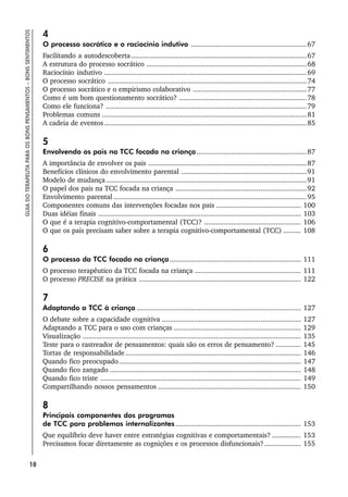 10
GUIA
DO
TERAPEUTA
PARA
OS
BONS
PENSAMENTOS
–
BONS
SENTIMENTOS
4
O processo socrático e o raciocínio indutivo ............................................................67
Facilitando a autodescoberta...........................................................................................67
A estrutura do processo socrático ...................................................................................68
Raciocínio indutivo .........................................................................................................69
O processo socrático .......................................................................................................74
O processo socrático e o empirismo colaborativo ...........................................................77
Como é um bom questionamento socrático? ..................................................................78
Como ele funciona? ........................................................................................................79
Problemas comuns ..........................................................................................................81
A cadeia de eventos.........................................................................................................85
5
Envolvendo os pais na TCC focada na criança.........................................................87
A importância de envolver os pais ..................................................................................87
Benefícios clínicos do envolvimento parental .................................................................91
Modelo de mudança........................................................................................................91
O papel dos pais na TCC focada na criança ....................................................................92
Envolvimento parental ....................................................................................................95
Componentes comuns das intervenções focadas nos pais ............................................ 100
Duas idéias finais ......................................................................................................... 103
O que é a terapia cognitivo-comportamental (TCC)? .................................................. 106
O que os pais precisam saber sobre a terapia cognitivo-comportamental (TCC) ......... 108
6
O processo da TCC focada na criança.................................................................... 111
O processo terapêutico da TCC focada na criança ....................................................... 111
O processo PRECISE na prática .................................................................................... 122
7
Adaptando a TCC à criança ..................................................................................... 127
O debate sobre a capacidade cognitiva ........................................................................ 127
Adaptando a TCC para o uso com crianças .................................................................. 129
Visualização ................................................................................................................. 135
Teste para o rastreador de pensamentos: quais são os erros de pensamento? ............. 145
Tortas de responsabilidade........................................................................................... 146
Quando fico preocupado .............................................................................................. 147
Quando fico zangado ................................................................................................... 148
Quando fico triste ........................................................................................................ 149
Compartilhando nossos pensamentos .......................................................................... 150
8
Principais componentes dos programas
de TCC para problemas internalizantes................................................................. 153
Que equilíbrio deve haver entre estratégias cognitivas e comportamentais? ............... 153
Precisamos focar diretamente as cognições e os processos disfuncionais?................... 155
 