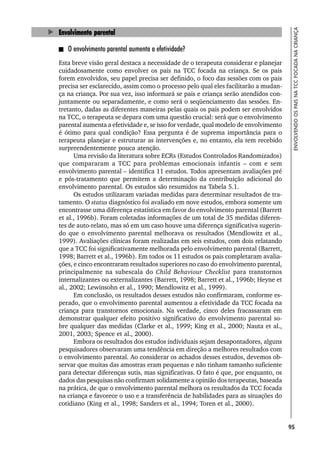 95
ENVOLVENDO
OS
PAIS
NA
TCC
FOCADA
NA
CRIANÇA
Envolvimento parental
O envolvimento parental aumenta a efetividade?
Esta breve visão geral destaca a necessidade de o terapeuta considerar e planejar
cuidadosamente como envolver os pais na TCC focada na criança. Se os pais
forem envolvidos, seu papel precisa ser definido, o foco das sessões com os pais
precisa ser esclarecido, assim como o processo pelo qual eles facilitarão a mudan-
ça na criança. Por sua vez, isso informará se pais e criança serão atendidos con-
juntamente ou separadamente, e como será o seqüenciamento das sessões. En-
tretanto, dadas as diferentes maneiras pelas quais os pais podem ser envolvidos
na TCC, o terapeuta se depara com uma questão crucial: será que o envolvimento
parental aumenta a efetividade e, se isso for verdade, qual modelo de envolvimento
é ótimo para qual condição? Essa pergunta é de suprema importância para o
terapeuta planejar e estruturar as intervenções e, no entanto, ela tem recebido
surpreendentemente pouca atenção.
Uma revisão da literatura sobre ECRs (Estudos Controlados Randomizados)
que compararam a TCC para problemas emocionais infantis – com e sem
envolvimento parental – identifica 11 estudos. Todos apresentam avaliações pré
e pós-tratamento que permitem a determinação da contribuição adicional do
envolvimento parental. Os estudos são resumidos na Tabela 5.1.
Os estudos utilizaram variadas medidas para determinar resultados de tra-
tamento. O status diagnóstico foi avaliado em nove estudos, embora somente um
encontrasse uma diferença estatística em favor do envolvimento parental (Barrett
et al., 1996b). Foram coletadas informações de um total de 35 medidas diferen-
tes de auto-relato, mas só em um caso houve uma diferença significativa sugerin-
do que o envolvimento parental melhorava os resultados (Mendlowitz et al.,
1999). Avaliações clínicas foram realizadas em seis estudos, com dois relatando
que a TCC foi significativamente melhorada pelo envolvimento parental (Barrett,
1998; Barrett et al., 1996b). Em todos os 11 estudos os pais completaram avalia-
ções, e cinco encontraram resultados superiores no caso do envolvimento parental,
principalmente na subescala do Child Behaviour Checklist para transtornos
internalizantes ou externalizantes (Barrett, 1998; Barrett et al., 1996b; Heyne et
al., 2002; Lewinsohn et al., 1990; Mendlowitz et al., 1999).
Em conclusão, os resultados desses estudos não confirmaram, conforme es-
perado, que o envolvimento parental aumentou a efetividade da TCC focada na
criança para transtornos emocionais. Na verdade, cinco deles fracassaram em
demonstrar qualquer efeito positivo significativo do envolvimento parental so-
bre qualquer das medidas (Clarke et al., 1999; King et al., 2000; Nauta et al.,
2001, 2003; Spence et al., 2000).
Embora os resultados dos estudos individuais sejam desapontadores, alguns
pesquisadores observaram uma tendência em direção a melhores resultados com
o envolvimento parental. Ao considerar os achados desses estudos, devemos ob-
servar que muitas das amostras eram pequenas e não tinham tamanho suficiente
para detectar diferenças sutis, mas significativas. O fato é que, por enquanto, os
dados das pesquisas não confirmam solidamente a opinião dos terapeutas, baseada
na prática, de que o envolvimento parental melhora os resultados da TCC focada
na criança e favorece o uso e a transferência de habilidades para as situações do
cotidiano (King et al., 1998; Sanders et al., 1994; Toren et al., 2000).
 