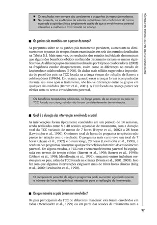 97
ENVOLVENDO
OS
PAIS
NA
TCC
FOCADA
NA
CRIANÇA
 Os resultados nem sempre são consistentes e os ganhos às vezes são modestos.
 No presente, as evidências de estudos individuais não confirmam da forma
esperada a opinião clínica amplamente aceita de que o envolvimento parental
intensifica e melhora a TCC focada na criança.
Os ganhos são mantidos com o passar do tempo?
As perguntas sobre se os ganhos pós-tratamento persistem, aumentam ou dimi-
nuem com o passar do tempo, foram examinadas em seis dos estudos detalhados
na Tabela 5.1. Mais uma vez, os resultados dos estudos individuais demonstram
que alguns dos benefícios obtidos no final do tratamento tornam-se menos signi-
ficativos. As diferenças pós-tratamento relatadas por Heyne e colaboradores (2002)
na freqüência escolar desapareceram, assim como as diferenças no estudo de
Lewinsohn e colaboradores (1990). Os dados mais sólidos sugerindo a importân-
cia do papel dos pais na TCC focada na criança vieram do trabalho de Barrett e
colaboradores (1996b). Entretanto, quando essas crianças foram acompanhadas
durante seis anos após o tratamento, não houve diferenças entre os grupos em
qualquer das medidas (Barrett et al., 2001). A TCC focada na criança parece ser
efetiva com ou sem o envolvimento parental.
Os benefícios terapêuticos adicionais, no longo prazo, de se envolver os pais na
TCC focada na criança ainda não foram consistentemente demonstrados.
Qual é a duração das intervenções envolvendo os pais?
As intervenções foram tipicamente concluídas em um período de 14 semanas,
sendo realizadas entre 8 e 40 sessões separadas de tratamento, com a duração
total da TCC variando de menos de 7 horas (Heyne et al., 2002) a 28 horas
(Lewinsohn et al., 1990). O número total de horas do programa terapêutico não
parece ter relação com o resultado. O programa mais curto teve um total de 7
horas (Heyne et al., 2002) e o mais longo, 28 horas (Lewinsohn et al., 1990), e
nenhum dos programas encontrou qualquer benefício substantivo do envolvimento
parental. Em alguns estudos, a TCC com e sem envolvimento parental foi equipa-
rada em termos de tempo clínico (Barrett et al., 1998; Barrett et al., 1996b;
Cobham et al., 1998; Mendlowitz et al., 1999), enquanto outros incluíram ses-
sões para os pais, além da TCC focada na criança (Nauta et al., 2001, 2003). Isso
fez com que algumas intervenções exigissem mais de trinta horas clínicas (King
et al., 2000; Lewinsohn et al., 1990).
O componente parental de alguns programas pode aumentar significativamente
o número de horas terapêuticas necessárias para a realização da intervenção.
De que maneira os pais devem ser envolvidos?
Os pais participaram da TCC de diferentes maneiras: eles foram envolvidos em
todas (Mendlowitz et al., 1999) ou em parte das sessões de tratamento com a
 