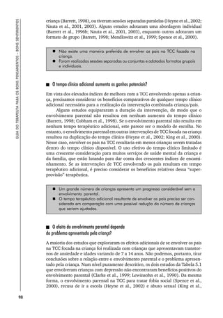 98
GUIA
DO
TERAPEUTA
PARA
OS
BONS
PENSAMENTOS
–
BONS
SENTIMENTOS
criança (Barrett, 1998), ou tiveram sessões separadas paralelas (Heyne et al., 2002;
Nauta et al., 2001, 2003). Alguns estudos adotaram uma abordagem individual
(Barrett et al., 1996b; Nauta et al., 2001, 2003), enquanto outros adotaram um
formato de grupo (Barrett, 1998; Mendlowitz et al., 1999; Spence et al., 2000).
 Não existe uma maneira preferida de envolver os pais na TCC focada na
criança.
 Foram realizadas sessões separadas ou conjuntas e adotados formatos grupais
e individuais.
O tempo clínico adicional aumenta os ganhos potenciais?
Em vista dos elevados índices de melhora com a TCC envolvendo apenas a crian-
ça, precisamos considerar os benefícios comparativos de qualquer tempo clínico
adicional necessário para a realização da intervenção combinada criança/pais.
Alguns estudos equipararam a duração da intervenção, de modo que o
envolvimento parental não resultou em nenhum aumento do tempo clínico
(Barrett, 1998; Cobham et al., 1998). Se o envolvimento parental não resulta em
nenhum tempo terapêutico adicional, este parece ser o modelo de escolha. No
entanto, o envolvimento parental em outras intervenções de TCC focada na criança
resultou na duplicação do tempo clínico (Heyne et al., 2002; King et al., 2000).
Nesse caso, envolver os pais na TCC resultaria em menos crianças serem tratadas
dentro do tempo clínico disponível. O uso efetivo do tempo clínico limitado é
uma crescente consideração para muitos serviços de saúde mental da criança e
da família, que estão lutando para dar conta dos crescentes índices de encami-
nhamento. Se as intervenções de TCC envolvendo os pais resultam em tempo
terapêutico adicional, é preciso considerar os benefícios relativos dessa “super-
provisão” terapêutica.
 Um grande número de crianças apresenta um progresso considerável sem o
envolvimento parental.
 O tempo terapêutico adicional resultante de envolver os pais precisa ser con-
siderado em comparação com uma possível redução do número de crianças
que seriam ajudadas.
O efeito do envolvimento parental depende
do problema apresentado pela criança?
A maioria dos estudos que exploraram os efeitos adicionais de se envolver os pais
na TCC focada na criança foi realizada com crianças que apresentavam transtor-
nos de ansiedade e idades variando de 7 a 14 anos. Não podemos, portanto, tirar
conclusões sobre a relação entre o envolvimento parental e o problema apresen-
tado pela criança. Num nível puramente descritivo, os dois estudos da Tabela 5.1
que envolveram crianças com depressão não encontraram benefícios positivos do
envolvimento parental (Clarke et al., 1999; Lewinsohn et al., 1990). Da mesma
forma, o envolvimento parental na TCC para tratar fobia social (Spence et al.,
2000), recusa de ir a escola (Heyne et al., 2002) e abuso sexual (King et al.,
 