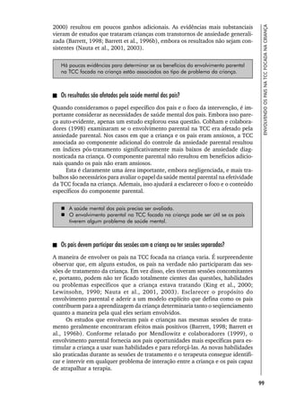 99
ENVOLVENDO
OS
PAIS
NA
TCC
FOCADA
NA
CRIANÇA
2000) resultou em poucos ganhos adicionais. As evidências mais substanciais
vieram de estudos que trataram crianças com transtornos de ansiedade generali-
zada (Barrett, 1998; Barrett et al., 1996b), embora os resultados não sejam con-
sistentes (Nauta et al., 2001, 2003).
Há poucas evidências para determinar se os benefícios do envolvimento parental
na TCC focada na criança estão associados ao tipo de problema da criança.
Os resultados são afetados pela saúde mental dos pais?
Quando consideramos o papel específico dos pais e o foco da intervenção, é im-
portante considerar as necessidades de saúde mental dos pais. Embora isso pare-
ça auto-evidente, apenas um estudo explorou essa questão. Cobham e colabora-
dores (1998) examinaram se o envolvimento parental na TCC era afetado pela
ansiedade parental. Nos casos em que a criança e os pais eram ansiosos, a TCC
associada ao componente adicional do controle da ansiedade parental resultou
em índices pós-tratamento significativamente mais baixos de ansiedade diag-
nosticada na criança. O componente parental não resultou em benefícios adicio-
nais quando os pais não eram ansiosos.
Esta é claramente uma área importante, embora negligenciada, e mais tra-
balhos são necessários para avaliar o papel da saúde mental parental na efetividade
da TCC focada na criança. Ademais, isso ajudará a esclarecer o foco e o conteúdo
específicos do componente parental.
 A saúde mental dos pais precisa ser avaliada.
 O envolvimento parental na TCC focada na criança pode ser útil se os pais
tiverem algum problema de saúde mental.
Os pais devem participar das sessões com a criança ou ter sessões separadas?
A maneira de envolver os pais na TCC focada na criança varia. É surpreendente
observar que, em alguns estudos, os pais na verdade não participaram das ses-
sões de tratamento da criança. Em vez disso, eles tiveram sessões concomitantes
e, portanto, podem não ter ficado totalmente cientes das questões, habilidades
ou problemas específicos que a criança estava tratando (King et al., 2000;
Lewinsohn, 1990; Nauta et al., 2001, 2003). Esclarecer o propósito do
envolvimento parental e aderir a um modelo explícito que defina como os pais
contribuem para a aprendizagem da criança determinaria tanto o seqüenciamento
quanto a maneira pela qual eles seriam envolvidos.
Os estudos que envolveram pais e crianças nas mesmas sessões de trata-
mento geralmente encontraram efeitos mais positivos (Barrett, 1998; Barrett et
al., 1996b). Conforme relatado por Mendlowitz e colaboradores (1999), o
envolvimento parental fornecia aos pais oportunidades mais específicas para es-
timular a criança a usar suas habilidades e para reforçá-las. As novas habilidades
são praticadas durante as sessões de tratamento e o terapeuta consegue identifi-
car e intervir em qualquer problema de interação entre a criança e os pais capaz
de atrapalhar a terapia.
 