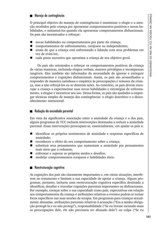 101
ENVOLVENDO
OS
PAIS
NA
TCC
FOCADA
NA
CRIANÇA
Manejo de contingências
O principal objetivo do manejo de contingências é maximizar o elogio e a aten-
ção recebidos pela criança por apresentar comportamentos positivos e novas ha-
bilidades, e minimizá-los quando ela apresentar comportamentos disfuncionais.
Os pais são incentivados a reforçar:
 novas habilidades ou comportamentos por parte da criança;
 comportamentos de enfrentamento, corajosos ou independentes;
 sinais de que a criança está enfrentando e lidando com seus problemas em
vez de evitá-los;
 cada passo sucessivo que aproxima a criança de seu objetivo geral.
Os pais são orientados a reforçar os comportamentos positivos da criança
de várias maneiras, incluindo elogios verbais, maiores privilégios e recompensas
tangíveis. Eles também são informados da necessidade de ignorar e extinguir
comportamentos e cognições disfuncionais. Assim, os pais são aconselhados a
responder de maneira carinhosa e empática às preocupações e temores da crian-
ça, mas a não reforçá-los ou se deterem neles. Ao contrário, os pais devem enco-
rajar a criança a experimentar suas novas habilidades e estratégias de enfrenta-
mento, a elogiar e incentivar seu uso. Dessa forma, os pais são ajudados a empre-
gar técnicas simples de manejo das contingências: o elogio descritivo e o desco-
nhecimento intencional.
Redução da ansiedade parental
Em vista da significativa associação entre a ansiedade da criança e a dos pais,
alguns programas de TCC incluem intervenções destinadas a reduzir a ansiedade
parental. Essas intervenções preocupam-se, essencialmente, em ajudar os pais a:
 identificar os próprios sentimentos de ansiedade e respostas específicas de
ansiedade;
 reconhecer o efeito do seu comportamento sobre a criança;
 substituir seus pensamentos que aumentam a ansiedade por pensamentos
mais úteis que a reduzem;
 enfrentar e superar os próprios medos e desafios;
 modelar comportamentos corajosos e habilidades úteis.
Reestruturação cognitiva
As cognições dos pais são claramente importantes e, em várias situações, interfe-
rem no tratamento e limitam a sua capacidade de apoiar a criança. Alguns pro-
gramas, portanto, incluem uma reestruturação cognitiva específica destinada a
identificar, desafiar e reavaliar cognições parentais importantes ou disfuncionais.
Por exemplo, crenças sobre a sua capacidade como pais, expectativas em relação
aos comportamentos da criança e atribuições relativas a eventos podem se tornar
focos específicos nas suas sessões de terapia. Em programas para crianças sexual-
mente abusadas, atribuições parentais relativas à acusação (“Era a minha obriga-
ção protegê-la e eu não protegi”), responsabilidade (“Se eu tivesse escutado mais
as preocupações dele, ele não precisaria ter abusado dela”) ou culpa (“Se eu
 