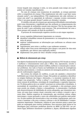 102
GUIA
DO
TERAPEUTA
PARA
OS
BONS
PENSAMENTOS
–
BONS
SENTIMENTOS
tivesse largado meu emprego à noite, eu teria passado mais tempo em casa”)
podem ser tratadas especificamente.
No caso de crianças com transtornos de ansiedade, as crenças parentais
sobre a competência da criança (“Ela simplesmente não sabe o que fazer numa
situação assim”), sua independência (“Ele simplesmente não sabe enfrentar as
coisas sem mim”) ou capacidade de enfrentar e manejar eventos estressantes
(“Este é um passo grande demais”) podem ser eliciadas e testadas.
O trabalho com pais de crianças que apresentam dificuldades externalizadas
pode tratar diretamente o significado que eles atribuem ao comportamento dos
filhos, avançando de atribuições causais mais internas (“Ele faz isso porque não
gosta de mim”) para atribuições mais externas (“Ele provavelmente faz cena e
chora porque está cansado no final da escolinha”).
O processo de reestruturação cognitiva envolve as seis etapas seguintes:
 evocar cognições disfuncionais importantes ou comuns;
 identificar armadilhas comuns de pensamento e as conseqüências dessa ma-
neira de pensar;
 explorar cuidadosamente as informações que confirmam ou refutam esses
pensamentos;
 experimentar, para testar e verificar o que realmente acontece;
 refletir sobre essas novas informações para chegar a um ponto de vista mais
equilibrado, que oferece uma explicação melhor;
 implementar esse ponto de vista e desafiar crenças anteriores.
Melhoria do relacionamento pais-criança
Um objetivo fundamental de muitos programas parentais na TCC focada na criança
é melhorar o relacionamento entre pais e filhos. Isso, tipicamente, envolve a
utilização de estratégias para reduzir conflitos, melhorar a comunicação e solucio-
nar problemas. Isso tudo se baseia nas habilidades de manejo de contingências
descritas anteriormente, e resulta no aumento de mensagens positivas e na redu-
ção de confrontações negativas.
Em termos da redução de conflitos, os pais são ajudados a desenvolver
habilidades que evitam discussões e brigas. Eles podem ser ajudados a identificar
os estágios habituais das brigas e discussões, e a encontrar maneiras de inter-
romper essa progressão, “esfriar a cabeça” e se acalmar. Gatilhos importantes,
áreas comuns de problemas, estratégias de tranqüilização e cognições importan-
tes (“A última palavra deve ser minha”) precisam ser esclarecidos e desafiados. A
necessidade de consistência entre os pais é examinada, e eles precisam entrar
num acordo em relação a limites e conseqüências. A comunicação é facilitada
pelo desenvolvimento de habilidades de escuta adequadas, que transmitem inte-
resse, tal como fazer contato visual, concordar com a cabeça e resumir o que o
outro disse. Padrões negativos de comunicação, que envolvem criticar, culpar,
interromper e tentar persuadir o outro são substituídos por padrões mais positi-
vos. Os pais também são incentivados a tirar um tempo, regularmente, para con-
versar e examinar o dia com a criança e reforçar o uso de habilidades e compor-
tamentos importantes. Finalmente, enfatiza-se uma estrutura passo a passo que
pode ser empregada para resolver problemas. Essa estrutura pode basear-se na
abordagem para solucionar problemas descrita no BPBS (p.190-193): em pri-
meiro lugar, definimos claramente o problema e, depois, identificamos algumas
 