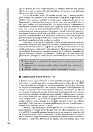 104
GUIA
DO
TERAPEUTA
PARA
OS
BONS
PENSAMENTOS
–
BONS
SENTIMENTOS
que as opiniões de todos foram escutadas. O terapeuta mantém uma posição
objetiva e neutra, em que as diferentes agendas e objetivos dos pais e da criança
são reconhecidos e registrados.
Em outras ocasiões, o uso de métodos simples como o reenquadramento
pode oferecer uma definição e um entendimento alternativos do problema. Isso
ajuda os pais e a criança a chegarem a uma agenda compartilhada, que os une.
Reenquadrar a relutância da criança em sair de casa como um sinal de que ela
está preocupada e não sabe como lidar com situações novas proporciona um
entendimento muito diferente daquele que sugere que a criança não tenta fazer
nada para se ajudar. O primeiro entendimento fornece uma explicação em que a
criança precisa de ajuda, enquanto o último sugere que ela está, deliberadamente,
escolhendo se comportar de maneira difícil e, portanto, precisa ser desafiada.
Portanto, o entendimento e as atribuições da criança e da família em relação aos
problemas apresentados podem facilitar o desenvolvimento de uma agenda com-
partilhada ou, pelo contrário, resultar em conflito.
Entretanto, em termos de prioridades, convém primeiro assegurar o compro-
metimento da criança com o processo de terapia, selecionando-se uma de suas
metas para iniciar o trabalho. É importante garantir que a meta selecionada seja
simples, atingível, e esteja dentro das capacidades da criança, o que aumenta a
probabilidade de sucesso. As outras metas não serão perdidas ou esquecidas, são
apenas deixadas na lista ou “estacionadas”. Depois que a criança atingiu sua
primeira meta, os objetivos “estacionados” são revisitados e é escolhido o próximo.
 Para maximizar o engajamento da criança, convém começar com uma de
suas metas.
 Assegurar que a meta seja simples, realista e atingível, para maximizar o
sucesso.
 Múltiplos problemas precisam ser deixados “estacionados”, à espera.
Os pais são capazes de apoiar a criança na TCC?
É preciso avaliar cuidadosamente o funcionamento psicológico dos pais, para
determinar se eles são capazes de apoiar positivamente a criança durante a TCC.
A psicopatologia parental pode ser um fator importante que interfere na terapia
ou impede mudanças positivas. Por exemplo, a mãe pode estar deprimida e ter
crenças ou suposições predominantemente negativas, e ser incapaz de reforçar
ou encorajar tentativas da criança de conseguir mudanças positivas. Se um dos
pais sofrer de ansiedade significativa, pode modelar e reforçar comportamentos
de evitação na criança e ser incapaz de facilitar experimentos baseados na expo-
sição comportamental. Igualmente, se o progenitor tiver vivenciado eventos trau-
máticos similares aos da criança (por exemplo, acidente de carro ou violência
doméstica) pode estar experienciando também uma resposta traumática que o
impede de ser capaz de apoiar a criança.
Portanto, a psicopatologia parental precisa ser cuidadosamente avaliada,
para sabermos se o envolvimento dos pais terá uma influência positiva ou nega-
tiva na TCC. Se os problemas parentais precisarem ser tratados, o terapeuta terá
de determinar qual é a melhor maneira de fazer isso. Dependendo de sua impor-
tância e extensão, os problemas dos pais talvez precisem ser tratados diretamen-
te antes de se começar a TCC focada na criança. Alternativamente, eles podem
 
