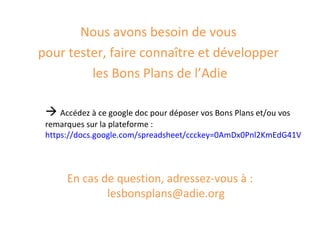 Nous avons besoin de vous
pour tester, faire connaître et développer
         les Bons Plans de l’Adie

  Accédez à ce google doc pour déposer vos Bons Plans et/ou vos
 remarques sur la plateforme :
 https://docs.google.com/spreadsheet/ccckey=0AmDx0Pnl2KmEdG41VkhLQn




      En cas de question, adressez-vous à :
              lesbonsplans@adie.org
 