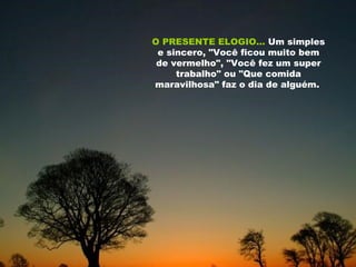 O PRESENTE ELOGIO...   Um simples e sincero, "Você ficou muito bem de vermelho", "Você fez um super trabalho" ou "Que comida maravilhosa" faz o dia de alguém.   