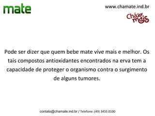 www.chamate.ind.br




Pode ser dizer que quem bebe mate vive mais e melhor. Os
 tais compostos antioxidantes encontrados na erva tem a
 capacidade de proteger o organismo contra o surgimento
                    de alguns tumores.




             contato@chamate.ind.br / Telefone: (49) 3433.0100
 