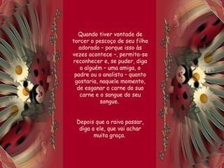 Quando tiver vontade de
torcer o pescoço de seu filho
adorado – porque isso às
vezes acontece –, permita-se
reconhecer e, se puder, diga
a alguém – uma amiga, o
padre ou o analista – quanto
gostaria, naquele momento,
de esganar a carne da sua
carne e o sangue do seu
sangue.
Depois que a raiva passar,
diga a ele, que vai achar
muita graça.
 